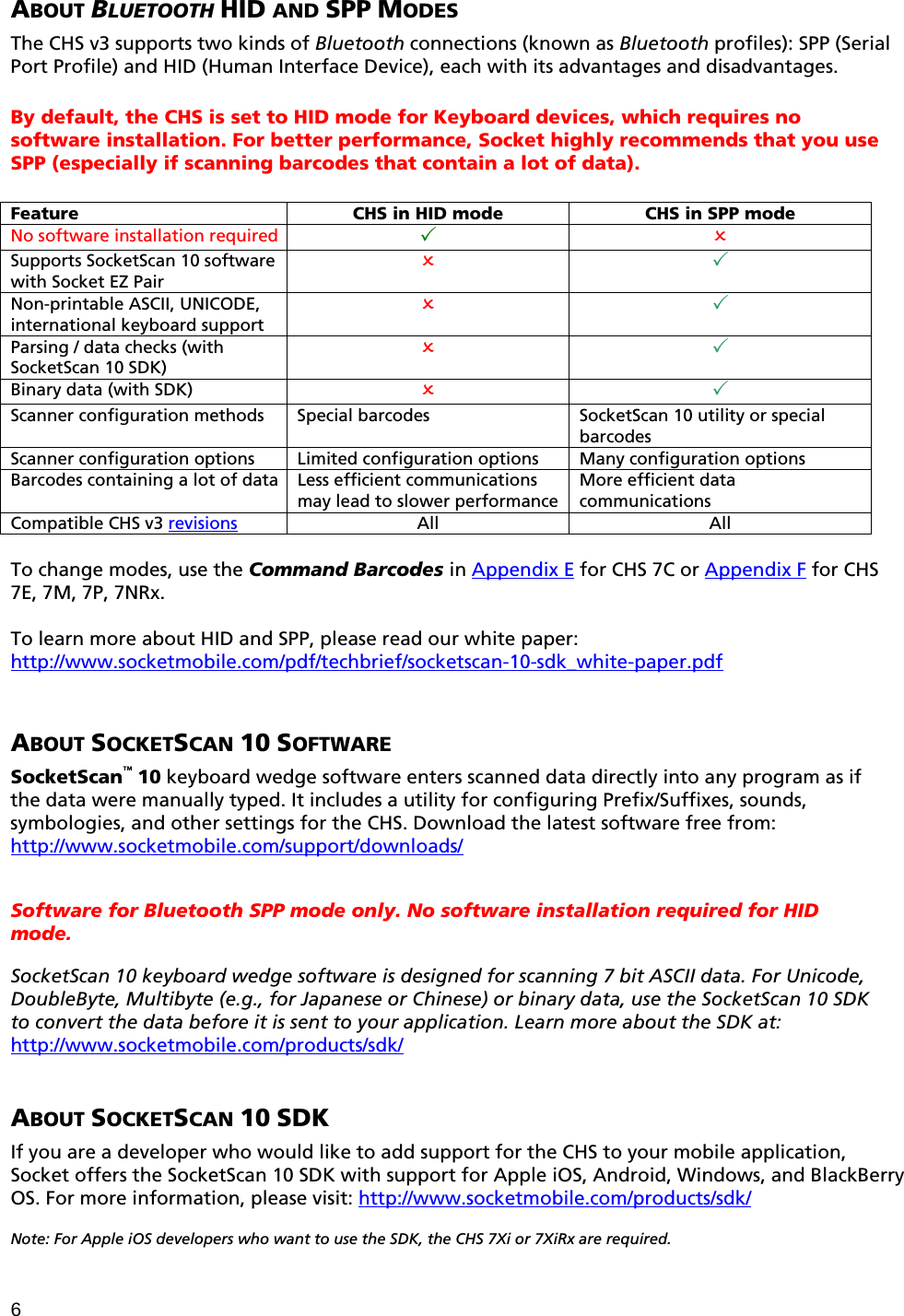 6 ABOUT BLUETOOTH HID AND SPP MODES  The CHS v3 supports two kinds of Bluetooth connections (known as Bluetooth profiles): SPP (Serial Port Profile) and HID (Human Interface Device), each with its advantages and disadvantages.   By default, the CHS is set to HID mode for Keyboard devices, which requires no software installation. For better performance, Socket highly recommends that you use SPP (especially if scanning barcodes that contain a lot of data).  Feature  CHS in HID mode  CHS in SPP mode No software installation required    Supports SocketScan 10 software with Socket EZ Pair   Non-printable ASCII, UNICODE, international keyboard support   Parsing / data checks (with SocketScan 10 SDK)   Binary data (with SDK)    Scanner configuration methods Special barcodes  SocketScan 10 utility or special barcodes Scanner configuration options Limited configuration options  Many configuration options Barcodes containing a lot of data  Less efficient communications may lead to slower performance More efficient data communications Compatible CHS v3 revisions All  All  To change modes, use the Command Barcodes in Appendix E for CHS 7C or Appendix F for CHS 7E, 7M, 7P, 7NRx.   To learn more about HID and SPP, please read our white paper: http://www.socketmobile.com/pdf/techbrief/socketscan-10-sdk_white-paper.pdf    ABOUT SOCKETSCAN 10 SOFTWARE  SocketScan™ 10 keyboard wedge software enters scanned data directly into any program as if the data were manually typed. It includes a utility for configuring Prefix/Suffixes, sounds, symbologies, and other settings for the CHS. Download the latest software free from: http://www.socketmobile.com/support/downloads/   Software for Bluetooth SPP mode only. No software installation required for HID mode.  SocketScan 10 keyboard wedge software is designed for scanning 7 bit ASCII data. For Unicode, DoubleByte, Multibyte (e.g., for Japanese or Chinese) or binary data, use the SocketScan 10 SDK to convert the data before it is sent to your application. Learn more about the SDK at: http://www.socketmobile.com/products/sdk/   ABOUT SOCKETSCAN 10 SDK  If you are a developer who would like to add support for the CHS to your mobile application, Socket offers the SocketScan 10 SDK with support for Apple iOS, Android, Windows, and BlackBerry OS. For more information, please visit: http://www.socketmobile.com/products/sdk/  Note: For Apple iOS developers who want to use the SDK, the CHS 7Xi or 7XiRx are required. 