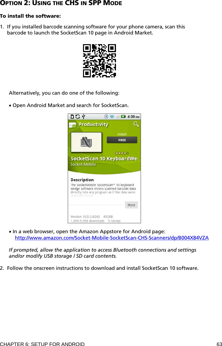 CHAPTER 6: SETUP FOR ANDROID  63 OPTION 2: USING THE CHS IN SPP MODE  To install the software:  1. If you installed barcode scanning software for your phone camera, scan this barcode to launch the SocketScan 10 page in Android Market.     Alternatively, you can do one of the following:  • Open Android Market and search for SocketScan.    • In a web browser, open the Amazon Appstore for Android page:  http://www.amazon.com/Socket-Mobile-SocketScan-CHS-Scanners/dp/B004X84VZA  If prompted, allow the application to access Bluetooth connections and settings and/or modify USB storage / SD card contents.  2. Follow the onscreen instructions to download and install SocketScan 10 software.  