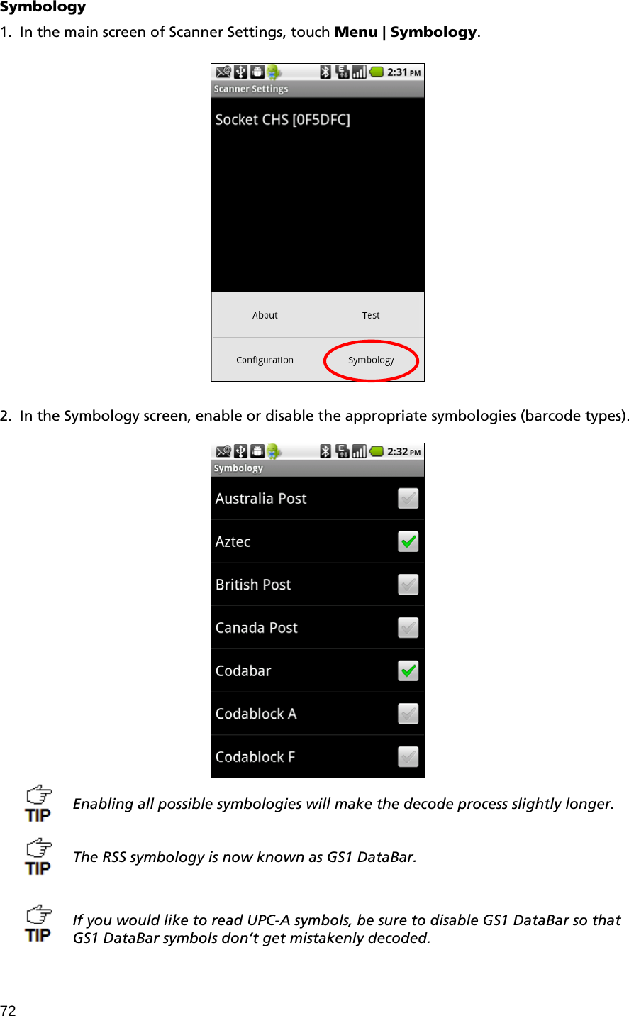 72 Symbology  1. In the main screen of Scanner Settings, touch Menu | Symbology.        2. In the Symbology screen, enable or disable the appropriate symbologies (barcode types).    Enabling all possible symbologies will make the decode process slightly longer.   The RSS symbology is now known as GS1 DataBar.    If you would like to read UPC-A symbols, be sure to disable GS1 DataBar so that GS1 DataBar symbols don’t get mistakenly decoded. 