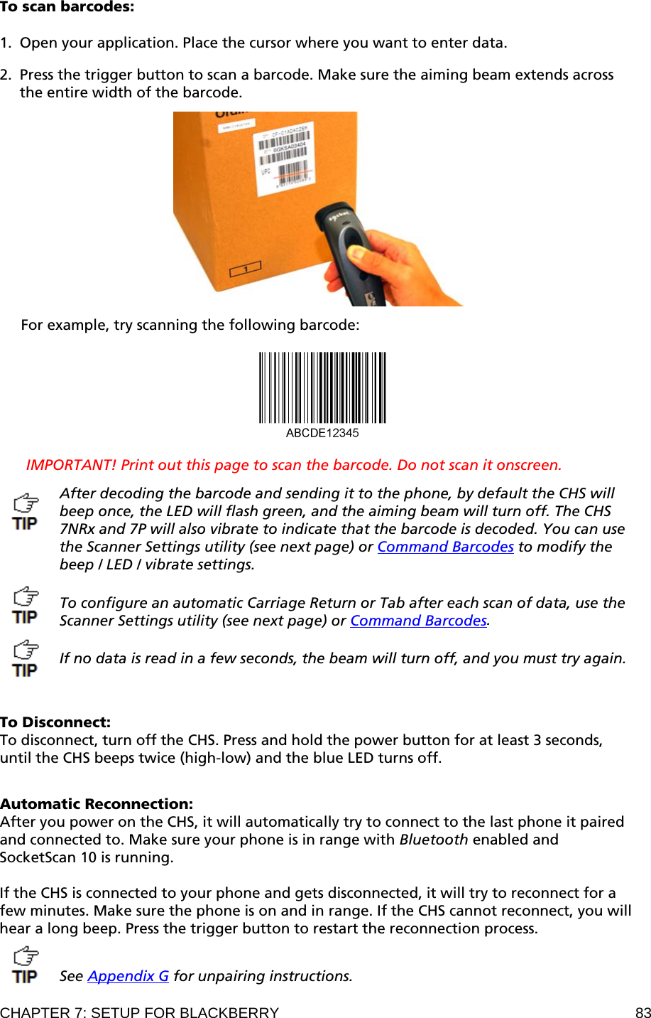 CHAPTER 7: SETUP FOR BLACKBERRY  83 To scan barcodes:  1. Open your application. Place the cursor where you want to enter data.  2. Press the trigger button to scan a barcode. Make sure the aiming beam extends across the entire width of the barcode.    For example, try scanning the following barcode:    IMPORTANT! Print out this page to scan the barcode. Do not scan it onscreen.  After decoding the barcode and sending it to the phone, by default the CHS will beep once, the LED will flash green, and the aiming beam will turn off. The CHS 7NRx and 7P will also vibrate to indicate that the barcode is decoded. You can use the Scanner Settings utility (see next page) or Command Barcodes to modify the beep / LED / vibrate settings.   To configure an automatic Carriage Return or Tab after each scan of data, use the Scanner Settings utility (see next page) or Command Barcodes.   If no data is read in a few seconds, the beam will turn off, and you must try again.    To Disconnect: To disconnect, turn off the CHS. Press and hold the power button for at least 3 seconds, until the CHS beeps twice (high-low) and the blue LED turns off.   Automatic Reconnection:  After you power on the CHS, it will automatically try to connect to the last phone it paired and connected to. Make sure your phone is in range with Bluetooth enabled and SocketScan 10 is running.  If the CHS is connected to your phone and gets disconnected, it will try to reconnect for a few minutes. Make sure the phone is on and in range. If the CHS cannot reconnect, you will hear a long beep. Press the trigger button to restart the reconnection process.   See Appendix G for unpairing instructions.  