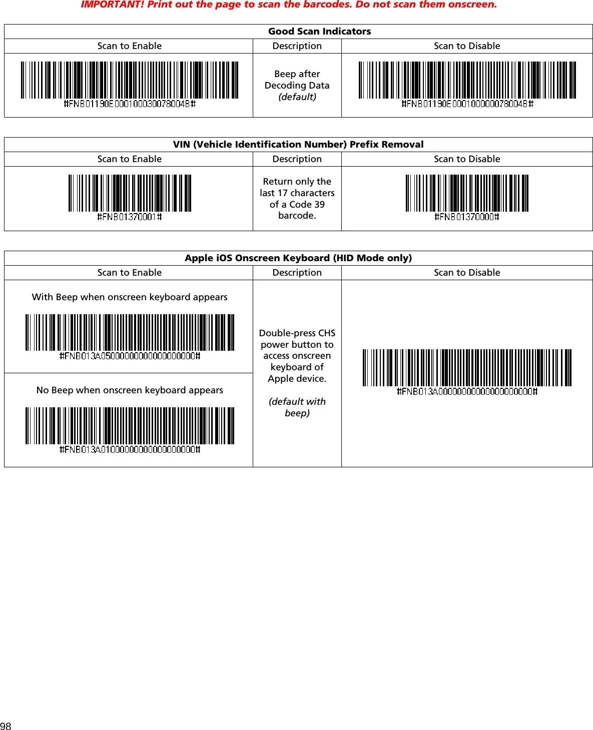 98  IMPORTANT! Print out the page to scan the barcodes. Do not scan them onscreen.   Good Scan Indicators Scan to Enable Description  Scan to Disable  Beep after Decoding Data (default)     VIN (Vehicle Identification Number) Prefix Removal Scan to Enable Description  Scan to Disable  Return only the last 17 characters of a Code 39 barcode.    Apple iOS Onscreen Keyboard (HID Mode only) Scan to Enable Description  Scan to Disable  With Beep when onscreen keyboard appears     No Beep when onscreen keyboard appears    Double-press CHS power button to access onscreen keyboard of Apple device.  (default with beep)     