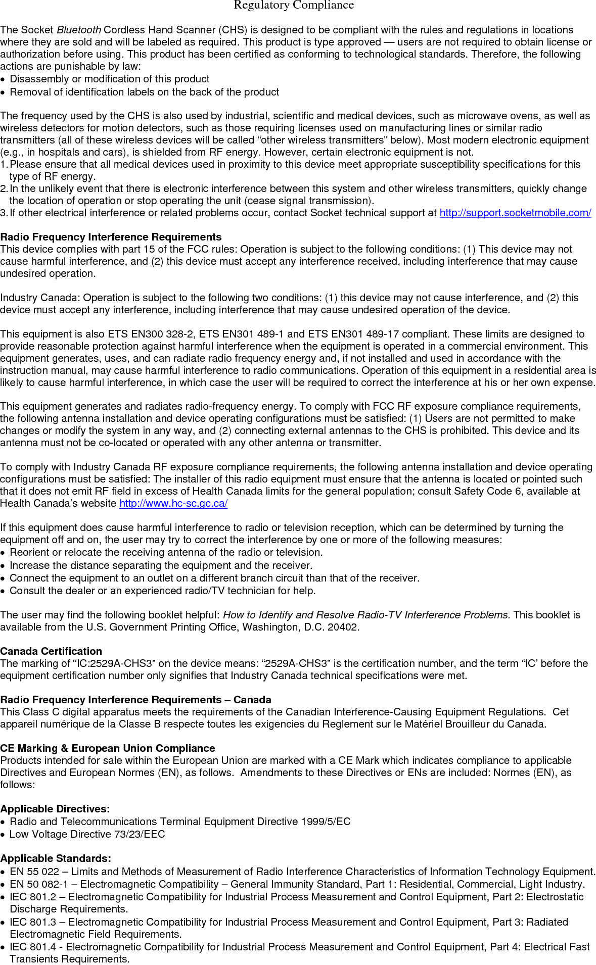   Regulatory Compliance  The Socket Bluetooth Cordless Hand Scanner (CHS) is designed to be compliant with the rules and regulations in locations where they are sold and will be labeled as required. This product is type approved — users are not required to obtain license or authorization before using. This product has been certified as conforming to technological standards. Therefore, the following actions are punishable by law: •  Disassembly or modification of this product •  Removal of identification labels on the back of the product  The frequency used by the CHS is also used by industrial, scientific and medical devices, such as microwave ovens, as well as wireless detectors for motion detectors, such as those requiring licenses used on manufacturing lines or similar radio transmitters (all of these wireless devices will be called “other wireless transmitters” below). Most modern electronic equipment (e.g., in hospitals and cars), is shielded from RF energy. However, certain electronic equipment is not. 1. Please ensure that all medical devices used in proximity to this device meet appropriate susceptibility specifications for this type of RF energy. 2. In the unlikely event that there is electronic interference between this system and other wireless transmitters, quickly change the location of operation or stop operating the unit (cease signal transmission). 3. If other electrical interference or related problems occur, contact Socket technical support at http://support.socketmobile.com/  Radio Frequency Interference Requirements This device complies with part 15 of the FCC rules: Operation is subject to the following conditions: (1) This device may not cause harmful interference, and (2) this device must accept any interference received, including interference that may cause undesired operation.  Industry Canada: Operation is subject to the following two conditions: (1) this device may not cause interference, and (2) this device must accept any interference, including interference that may cause undesired operation of the device.  This equipment is also ETS EN300 328-2, ETS EN301 489-1 and ETS EN301 489-17 compliant. These limits are designed to provide reasonable protection against harmful interference when the equipment is operated in a commercial environment. This equipment generates, uses, and can radiate radio frequency energy and, if not installed and used in accordance with the instruction manual, may cause harmful interference to radio communications. Operation of this equipment in a residential area is likely to cause harmful interference, in which case the user will be required to correct the interference at his or her own expense.   This equipment generates and radiates radio-frequency energy. To comply with FCC RF exposure compliance requirements, the following antenna installation and device operating configurations must be satisfied: (1) Users are not permitted to make changes or modify the system in any way, and (2) connecting external antennas to the CHS is prohibited. This device and its antenna must not be co-located or operated with any other antenna or transmitter.  To comply with Industry Canada RF exposure compliance requirements, the following antenna installation and device operating configurations must be satisfied: The installer of this radio equipment must ensure that the antenna is located or pointed such that it does not emit RF field in excess of Health Canada limits for the general population; consult Safety Code 6, available at Health Canada’s website http://www.hc-sc.gc.ca/  If this equipment does cause harmful interference to radio or television reception, which can be determined by turning the equipment off and on, the user may try to correct the interference by one or more of the following measures: •  Reorient or relocate the receiving antenna of the radio or television. •  Increase the distance separating the equipment and the receiver. •  Connect the equipment to an outlet on a different branch circuit than that of the receiver. •  Consult the dealer or an experienced radio/TV technician for help.  The user may find the following booklet helpful: How to Identify and Resolve Radio-TV Interference Problems. This booklet is available from the U.S. Government Printing Office, Washington, D.C. 20402.  Canada Certification The marking of “IC:2529A-CHS3” on the device means: “2529A-CHS3” is the certification number, and the term “IC’ before the equipment certification number only signifies that Industry Canada technical specifications were met.  Radio Frequency Interference Requirements – Canada This Class C digital apparatus meets the requirements of the Canadian Interference-Causing Equipment Regulations.  Cet appareil numérique de la Classe B respecte toutes les exigencies du Reglement sur le Matériel Brouilleur du Canada.  CE Marking &amp; European Union Compliance Products intended for sale within the European Union are marked with a CE Mark which indicates compliance to applicable Directives and European Normes (EN), as follows.  Amendments to these Directives or ENs are included: Normes (EN), as follows:  Applicable Directives: •  Radio and Telecommunications Terminal Equipment Directive 1999/5/EC •  Low Voltage Directive 73/23/EEC  Applicable Standards: •  EN 55 022 – Limits and Methods of Measurement of Radio Interference Characteristics of Information Technology Equipment. •  EN 50 082-1 – Electromagnetic Compatibility – General Immunity Standard, Part 1: Residential, Commercial, Light Industry. •  IEC 801.2 – Electromagnetic Compatibility for Industrial Process Measurement and Control Equipment, Part 2: Electrostatic Discharge Requirements. •  IEC 801.3 – Electromagnetic Compatibility for Industrial Process Measurement and Control Equipment, Part 3: Radiated Electromagnetic Field Requirements. •  IEC 801.4 - Electromagnetic Compatibility for Industrial Process Measurement and Control Equipment, Part 4: Electrical Fast Transients Requirements.   