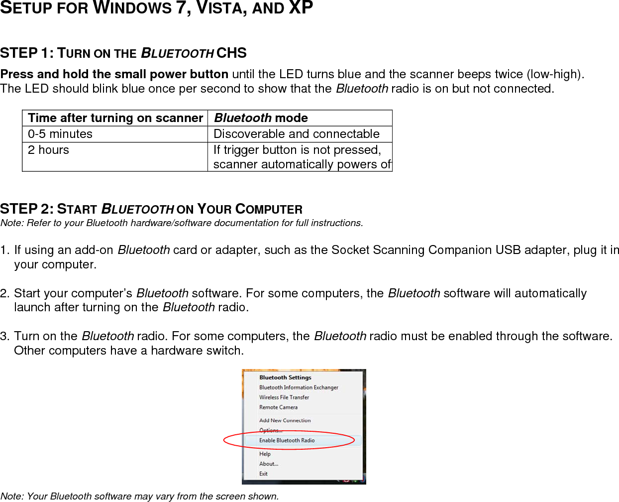     SETUP FOR WINDOWS 7, VISTA, AND XP   STEP 1: TURN ON THE BLUETOOTH CHS  Press and hold the small power button until the LED turns blue and the scanner beeps twice (low-high). The LED should blink blue once per second to show that the Bluetooth radio is on but not connected.   Time after turning on scanner  Bluetooth mode 0-5 minutes  Discoverable and connectable 2 hours  If trigger button is not pressed, scanner automatically powers off  STEP 2: START BLUETOOTH ON YOUR COMPUTER Note: Refer to your Bluetooth hardware/software documentation for full instructions.  1. If using an add-on Bluetooth card or adapter, such as the Socket Scanning Companion USB adapter, plug it inyour computer.  2. Start your computer’s Bluetooth software. For some computers, the Bluetooth software will automatically launch after turning on the Bluetooth radio.  3. Turn on the Bluetooth radio. For some computers, the Bluetooth radio must be enabled through the software. Other computers have a hardware switch.     Note: Your Bluetooth software may vary from the screen shown.                                        