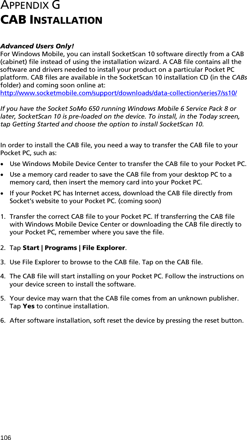 106  APPENDIX G  CAB INSTALLATION   Advanced Users Only! For Windows Mobile, you can install SocketScan 10 software directly from a CAB (cabinet) file instead of using the installation wizard. A CAB file contains all the software and drivers needed to install your product on a particular Pocket PC platform. CAB files are available in the SocketScan 10 installation CD (in the CABs folder) and coming soon online at: http://www.socketmobile.com/support/downloads/data-collection/series7/ss10/  If you have the Socket SoMo 650 running Windows Mobile 6 Service Pack 8 or later, SocketScan 10 is pre-loaded on the device. To install, in the Today screen, tap Getting Started and choose the option to install SocketScan 10.  In order to install the CAB file, you need a way to transfer the CAB file to your Pocket PC, such as: • Use Windows Mobile Device Center to transfer the CAB file to your Pocket PC. • Use a memory card reader to save the CAB file from your desktop PC to a memory card, then insert the memory card into your Pocket PC. • If your Pocket PC has Internet access, download the CAB file directly from Socket’s website to your Pocket PC. (coming soon)  1. Transfer the correct CAB file to your Pocket PC. If transferring the CAB file with Windows Mobile Device Center or downloading the CAB file directly to your Pocket PC, remember where you save the file.  2. Tap Start | Programs | File Explorer.  3. Use File Explorer to browse to the CAB file. Tap on the CAB file.  4. The CAB file will start installing on your Pocket PC. Follow the instructions on your device screen to install the software.  5. Your device may warn that the CAB file comes from an unknown publisher. Tap Yes to continue installation.  6. After software installation, soft reset the device by pressing the reset button.  