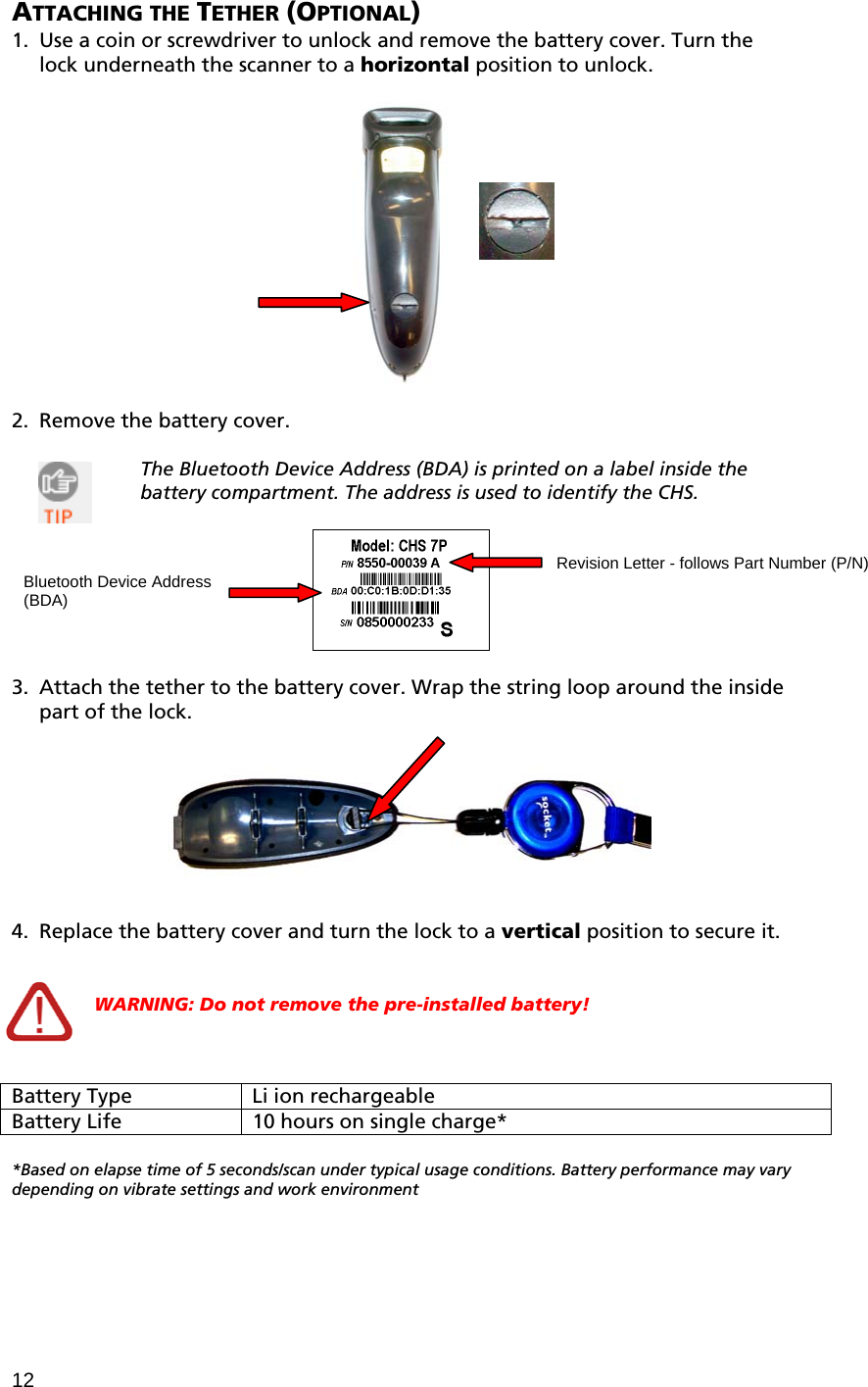 12 ATTACHING THE TETHER (OPTIONAL) 1. Use a coin or screwdriver to unlock and remove the battery cover. Turn the lock underneath the scanner to a horizontal position to unlock.     2. Remove the battery cover.  The Bluetooth Device Address (BDA) is printed on a label inside the battery compartment. The address is used to identify the CHS.    3. Attach the tether to the battery cover. Wrap the string loop around the inside part of the lock.      4. Replace the battery cover and turn the lock to a vertical position to secure it.   WARNING: Do not remove the pre-installed battery!    Battery Type  Li ion rechargeable Battery Life  10 hours on single charge*  *Based on elapse time of 5 seconds/scan under typical usage conditions. Battery performance may vary depending on vibrate settings and work environment  Revision Letter - follows Part Number (P/N) Bluetooth Device Address (BDA) 