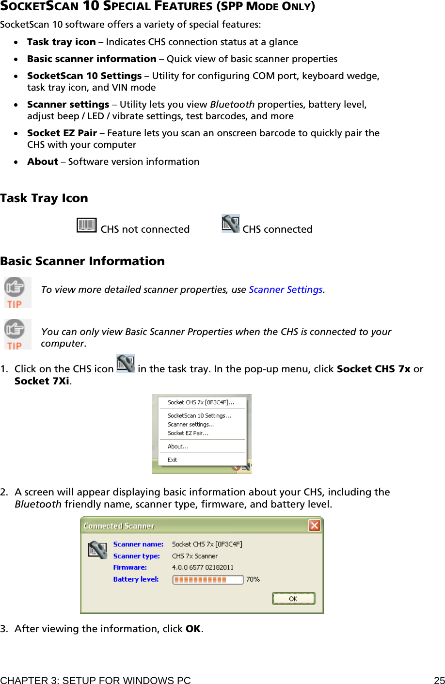 CHAPTER 3: SETUP FOR WINDOWS PC  25 SOCKETSCAN 10 SPECIAL FEATURES (SPP MODE ONLY)  SocketScan 10 software offers a variety of special features:  • Task tray icon – Indicates CHS connection status at a glance  • Basic scanner information – Quick view of basic scanner properties  • SocketScan 10 Settings – Utility for configuring COM port, keyboard wedge, task tray icon, and VIN mode  • Scanner settings – Utility lets you view Bluetooth properties, battery level, adjust beep / LED / vibrate settings, test barcodes, and more  • Socket EZ Pair – Feature lets you scan an onscreen barcode to quickly pair the CHS with your computer  • About – Software version information   Task Tray Icon   CHS not connected     CHS connected   Basic Scanner Information   To view more detailed scanner properties, use Scanner Settings.    You can only view Basic Scanner Properties when the CHS is connected to your computer.  1. Click on the CHS icon   in the task tray. In the pop-up menu, click Socket CHS 7x or Socket 7Xi.    2. A screen will appear displaying basic information about your CHS, including the Bluetooth friendly name, scanner type, firmware, and battery level.    3. After viewing the information, click OK. 