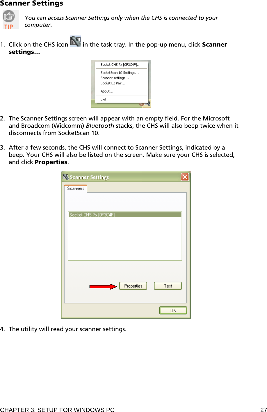 CHAPTER 3: SETUP FOR WINDOWS PC  27 Scanner Settings  You can access Scanner Settings only when the CHS is connected to your computer.    1. Click on the CHS icon   in the task tray. In the pop-up menu, click Scanner settings…    2. The Scanner Settings screen will appear with an empty field. For the Microsoft and Broadcom (Widcomm) Bluetooth stacks, the CHS will also beep twice when it disconnects from SocketScan 10.  3. After a few seconds, the CHS will connect to Scanner Settings, indicated by a beep. Your CHS will also be listed on the screen. Make sure your CHS is selected, and click Properties.      4. The utility will read your scanner settings. 