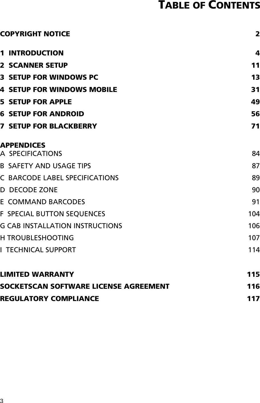 3 TABLE OF CONTENTS   COPYRIGHT NOTICE  2  1  INTRODUCTION  4 2  SCANNER SETUP  11 3  SETUP FOR WINDOWS PC  13 4  SETUP FOR WINDOWS MOBILE  31 5  SETUP FOR APPLE  49 6  SETUP FOR ANDROID  56 7  SETUP FOR BLACKBERRY  71  APPENDICES A  SPECIFICATIONS  84 B  SAFETY AND USAGE TIPS  87 C  BARCODE LABEL SPECIFICATIONS  89 D  DECODE ZONE  90 E  COMMAND BARCODES  91 F  SPECIAL BUTTON SEQUENCES  104 G CAB INSTALLATION INSTRUCTIONS  106 H TROUBLESHOOTING  107 I  TECHNICAL SUPPORT  114  LIMITED WARRANTY  115 SOCKETSCAN SOFTWARE LICENSE AGREEMENT  116 REGULATORY COMPLIANCE  117 