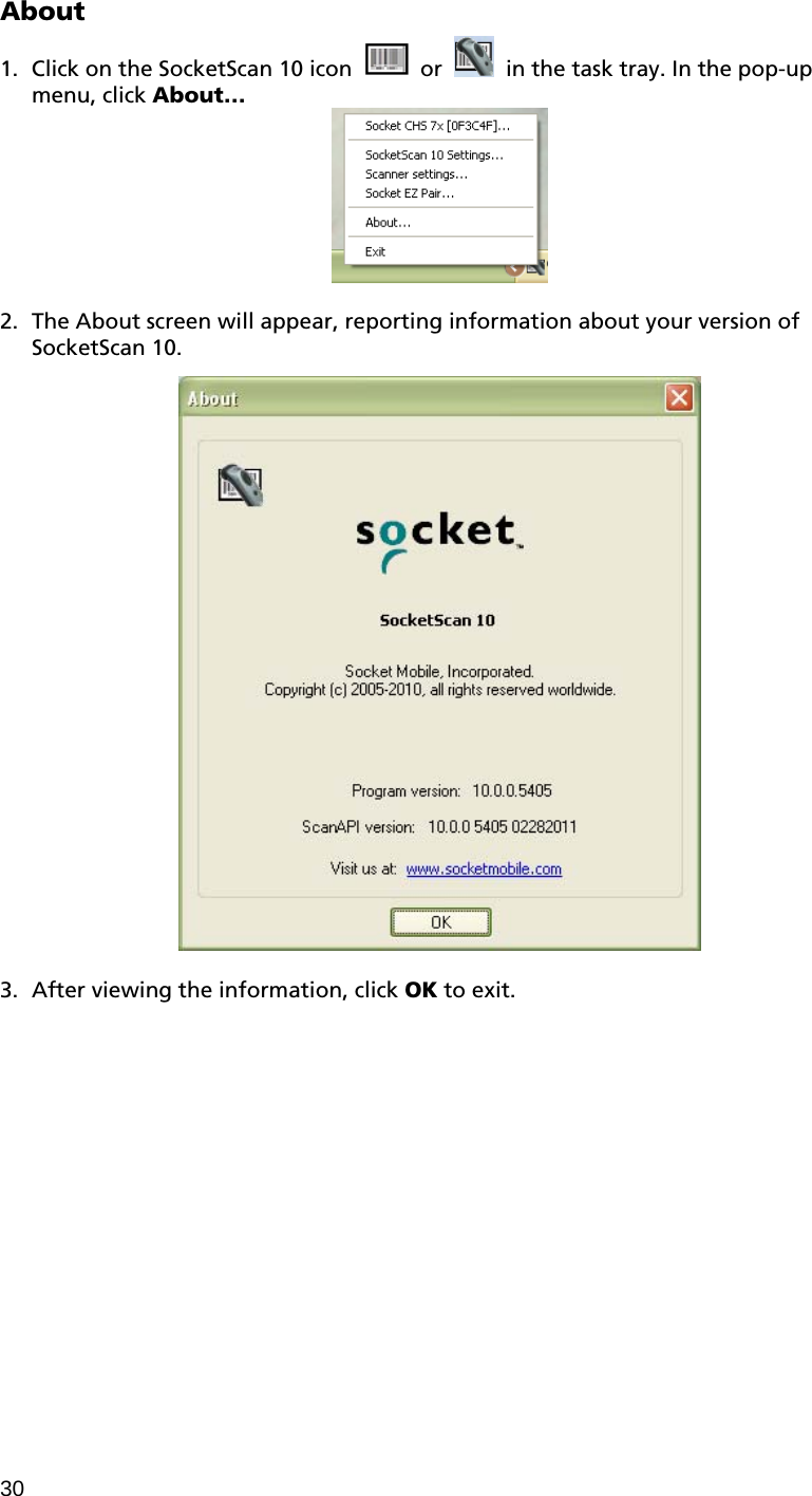 30 About  1. Click on the SocketScan 10 icon     or    in the task tray. In the pop-up menu, click About…   2. The About screen will appear, reporting information about your version of SocketScan 10.    3. After viewing the information, click OK to exit.  