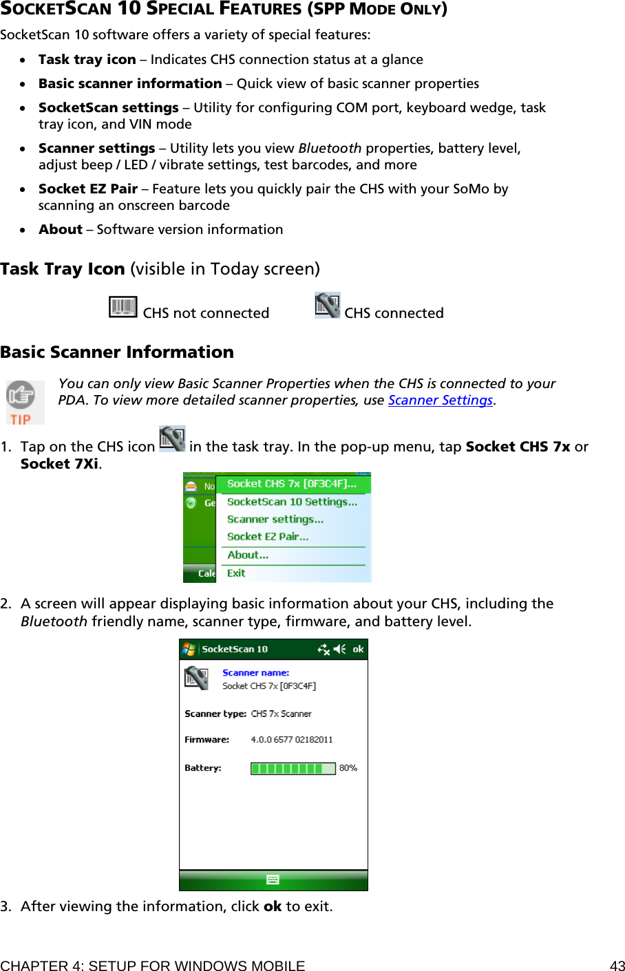 CHAPTER 4: SETUP FOR WINDOWS MOBILE  43 SOCKETSCAN 10 SPECIAL FEATURES (SPP MODE ONLY)  SocketScan 10 software offers a variety of special features:  • Task tray icon – Indicates CHS connection status at a glance  • Basic scanner information – Quick view of basic scanner properties  • SocketScan settings – Utility for configuring COM port, keyboard wedge, task tray icon, and VIN mode  • Scanner settings – Utility lets you view Bluetooth properties, battery level, adjust beep / LED / vibrate settings, test barcodes, and more  • Socket EZ Pair – Feature lets you quickly pair the CHS with your SoMo by scanning an onscreen barcode  • About – Software version information  Task Tray Icon (visible in Today screen)   CHS not connected     CHS connected  Basic Scanner Information  You can only view Basic Scanner Properties when the CHS is connected to your PDA. To view more detailed scanner properties, use Scanner Settings.  1. Tap on the CHS icon   in the task tray. In the pop-up menu, tap Socket CHS 7x or  Socket 7Xi.   2. A screen will appear displaying basic information about your CHS, including the Bluetooth friendly name, scanner type, firmware, and battery level.    3. After viewing the information, click ok to exit. 