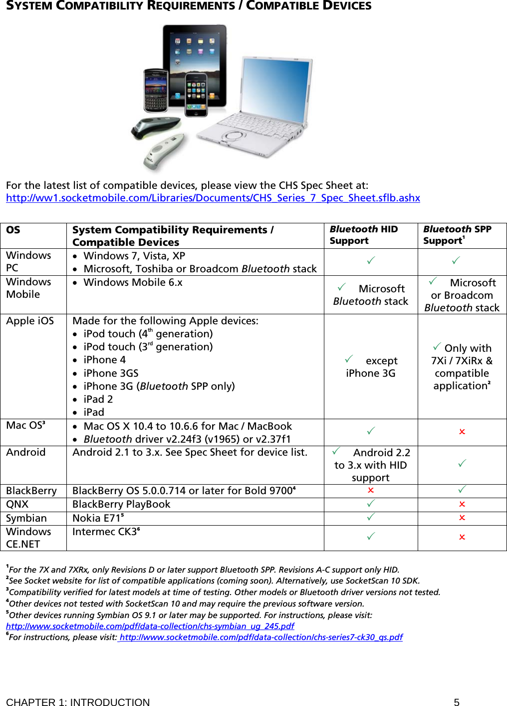 CHAPTER 1: INTRODUCTION  5 SYSTEM COMPATIBILITY REQUIREMENTS / COMPATIBLE DEVICES   For the latest list of compatible devices, please view the CHS Spec Sheet at: http://ww1.socketmobile.com/Libraries/Documents/CHS_Series_7_Spec_Sheet.sflb.ashx  OS  System Compatibility Requirements / Compatible Devices Bluetooth HID Support Bluetooth SPP Support1 Windows PC • Windows 7, Vista, XP • Microsoft, Toshiba or Broadcom Bluetooth stack     Windows Mobile • Windows Mobile 6.x   Microsoft Bluetooth stack  Microsoft or Broadcom  Bluetooth stack Apple iOS  Made for the following Apple devices: • iPod touch (4th generation) • iPod touch (3rd generation) • iPhone 4 • iPhone 3GS • iPhone 3G (Bluetooth SPP only) • iPad 2 • iPad  except iPhone 3G  Only with 7Xi / 7XiRx &amp; compatible application2 Mac OS3 • Mac OS X 10.4 to 10.6.6 for Mac / MacBook • Bluetooth driver v2.24f3 (v1965) or v2.37f1    Android  Android 2.1 to 3.x. See Spec Sheet for device list.    Android 2.2 to 3.x with HID support  BlackBerry   BlackBerry OS 5.0.0.714 or later for Bold 97004   QNX BlackBerry PlayBook    Symbian   Nokia E715   Windows CE.NET Intermec CK36    1For the 7X and 7XRx, only Revisions D or later support Bluetooth SPP. Revisions A-C support only HID. 2See Socket website for list of compatible applications (coming soon). Alternatively, use SocketScan 10 SDK. 3Compatibility verified for latest models at time of testing. Other models or Bluetooth driver versions not tested. 4Other devices not tested with SocketScan 10 and may require the previous software version. 5Other devices running Symbian OS 9.1 or later may be supported. For instructions, please visit: http://www.socketmobile.com/pdf/data-collection/chs-symbian_ug_245.pdf 6For instructions, please visit: http://www.socketmobile.com/pdf/data-collection/chs-series7-ck30_qs.pdf  