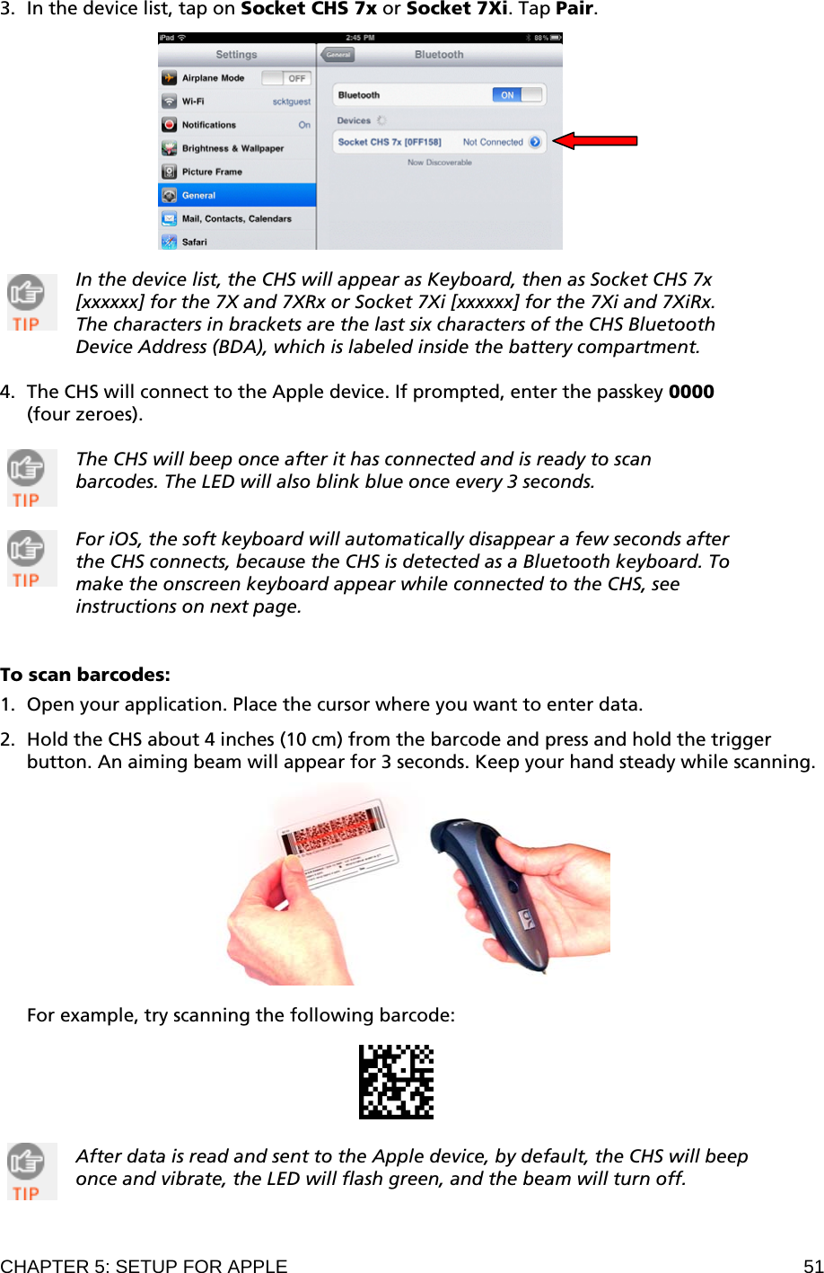 CHAPTER 5: SETUP FOR APPLE  51 3. In the device list, tap on Socket CHS 7x or Socket 7Xi. Tap Pair.    In the device list, the CHS will appear as Keyboard, then as Socket CHS 7x [xxxxxx] for the 7X and 7XRx or Socket 7Xi [xxxxxx] for the 7Xi and 7XiRx. The characters in brackets are the last six characters of the CHS Bluetooth Device Address (BDA), which is labeled inside the battery compartment.  4. The CHS will connect to the Apple device. If prompted, enter the passkey 0000 (four zeroes).  The CHS will beep once after it has connected and is ready to scan barcodes. The LED will also blink blue once every 3 seconds.   For iOS, the soft keyboard will automatically disappear a few seconds after the CHS connects, because the CHS is detected as a Bluetooth keyboard. To make the onscreen keyboard appear while connected to the CHS, see instructions on next page.   To scan barcodes:  1. Open your application. Place the cursor where you want to enter data.  2. Hold the CHS about 4 inches (10 cm) from the barcode and press and hold the trigger button. An aiming beam will appear for 3 seconds. Keep your hand steady while scanning.    For example, try scanning the following barcode:     After data is read and sent to the Apple device, by default, the CHS will beep once and vibrate, the LED will flash green, and the beam will turn off.    