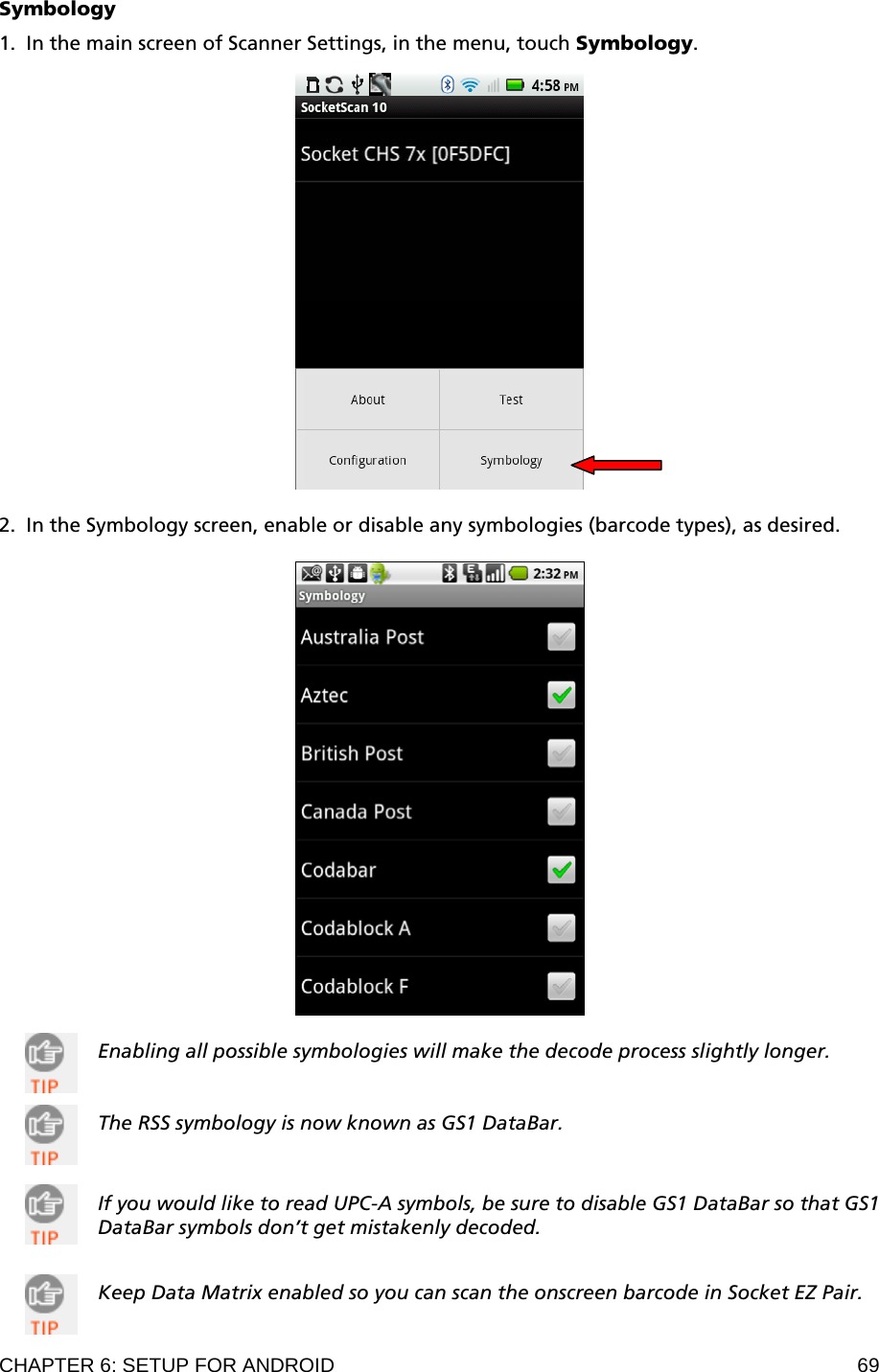 CHAPTER 6: SETUP FOR ANDROID  69 Symbology  1. In the main screen of Scanner Settings, in the menu, touch Symbology.       2. In the Symbology screen, enable or disable any symbologies (barcode types), as desired.    Enabling all possible symbologies will make the decode process slightly longer.   The RSS symbology is now known as GS1 DataBar.    If you would like to read UPC-A symbols, be sure to disable GS1 DataBar so that GS1 DataBar symbols don’t get mistakenly decoded.    Keep Data Matrix enabled so you can scan the onscreen barcode in Socket EZ Pair.  