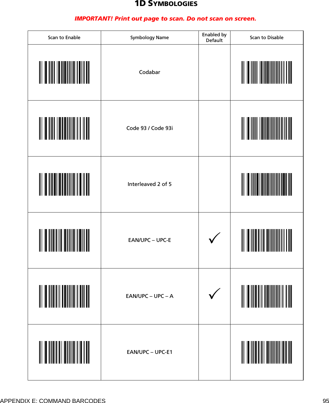  APPENDIX E: COMMAND BARCODES  95 1D SYMBOLOGIES  IMPORTANT! Print out page to scan. Do not scan on screen.   Scan to Enable  Symbology Name Enabled by Default  Scan to Disable  Codabar     Code 93 / Code 93i    Interleaved 2 of 5     EAN/UPC – UPC-E     EAN/UPC – UPC – A     EAN/UPC – UPC-E1     