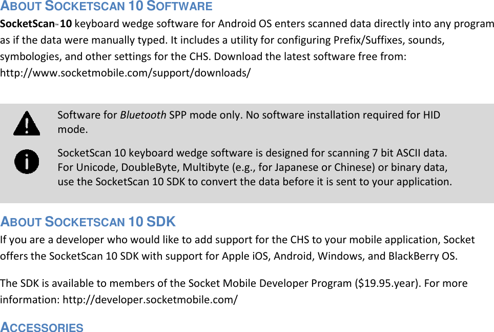  ABOUT SOCKETSCAN 10 SOFTWARE  SocketScan™ 10 keyboard wedge software for Android OS enters scanned data directly into any program as if the data were manually typed. It includes a utility for configuring Prefix/Suffixes, sounds, symbologies, and other settings for the CHS. Download the latest software free from: http://www.socketmobile.com/support/downloads/        ABOUT SOCKETSCAN 10 SDK  If you are a developer who would like to add support for the CHS to your mobile application, Socket offers the SocketScan 10 SDK with support for Apple iOS, Android, Windows, and BlackBerry OS.  The SDK is available to members of the Socket Mobile Developer Program ($19.95.year). For more information: http://developer.socketmobile.com/  ACCESSORIES   Software for Bluetooth SPP mode only. No software installation required for HID mode.  SocketScan 10 keyboard wedge software is designed for scanning 7 bit ASCII data. For Unicode, DoubleByte, Multibyte (e.g., for Japanese or Chinese) or binary data, use the SocketScan 10 SDK to convert the data before it is sent to your application.   