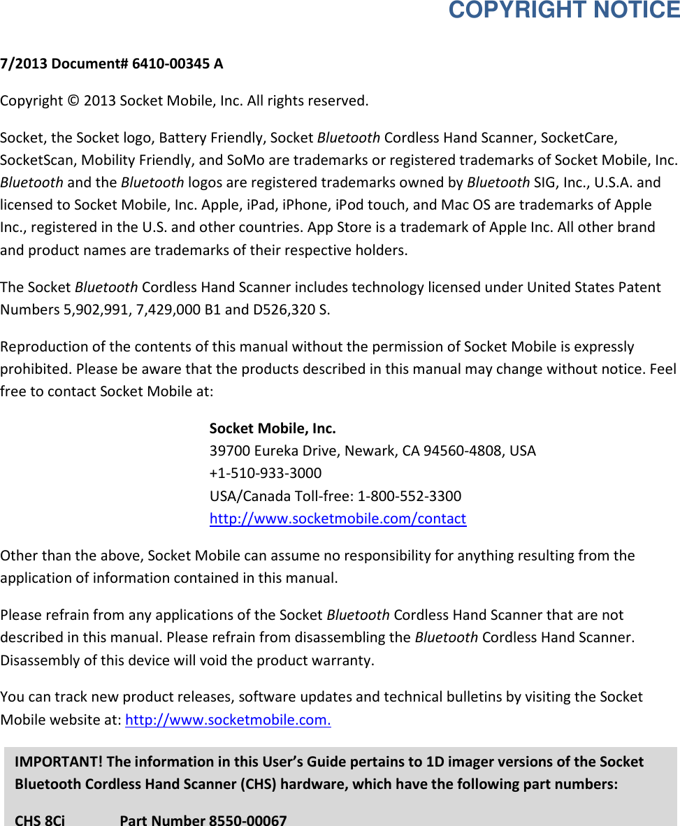  COPYRIGHT NOTICE  7/2013 Document# 6410-00345 A  Copyright © 2013 Socket Mobile, Inc. All rights reserved.  Socket, the Socket logo, Battery Friendly, Socket Bluetooth Cordless Hand Scanner, SocketCare, SocketScan, Mobility Friendly, and SoMo are trademarks or registered trademarks of Socket Mobile, Inc. Bluetooth and the Bluetooth logos are registered trademarks owned by Bluetooth SIG, Inc., U.S.A. and licensed to Socket Mobile, Inc. Apple, iPad, iPhone, iPod touch, and Mac OS are trademarks of Apple Inc., registered in the U.S. and other countries. App Store is a trademark of Apple Inc. All other brand and product names are trademarks of their respective holders.  The Socket Bluetooth Cordless Hand Scanner includes technology licensed under United States Patent Numbers 5,902,991, 7,429,000 B1 and D526,320 S.  Reproduction of the contents of this manual without the permission of Socket Mobile is expressly prohibited. Please be aware that the products described in this manual may change without notice. Feel free to contact Socket Mobile at:  Socket Mobile, Inc.  39700 Eureka Drive, Newark, CA 94560-4808, USA  +1-510-933-3000  USA/Canada Toll-free: 1-800-552-3300 http://www.socketmobile.com/contact Other than the above, Socket Mobile can assume no responsibility for anything resulting from the application of information contained in this manual.  Please refrain from any applications of the Socket Bluetooth Cordless Hand Scanner that are not described in this manual. Please refrain from disassembling the Bluetooth Cordless Hand Scanner. Disassembly of this device will void the product warranty.  You can track new product releases, software updates and technical bulletins by visiting the Socket Mobile website at: http://www.socketmobile.com.  IMPORTANT! The information in this User’s Guide pertains to 1D imager versions of the Socket Bluetooth Cordless Hand Scanner (CHS) hardware, which have the following part numbers: CHS 8Ci   Part Number 8550-00067  