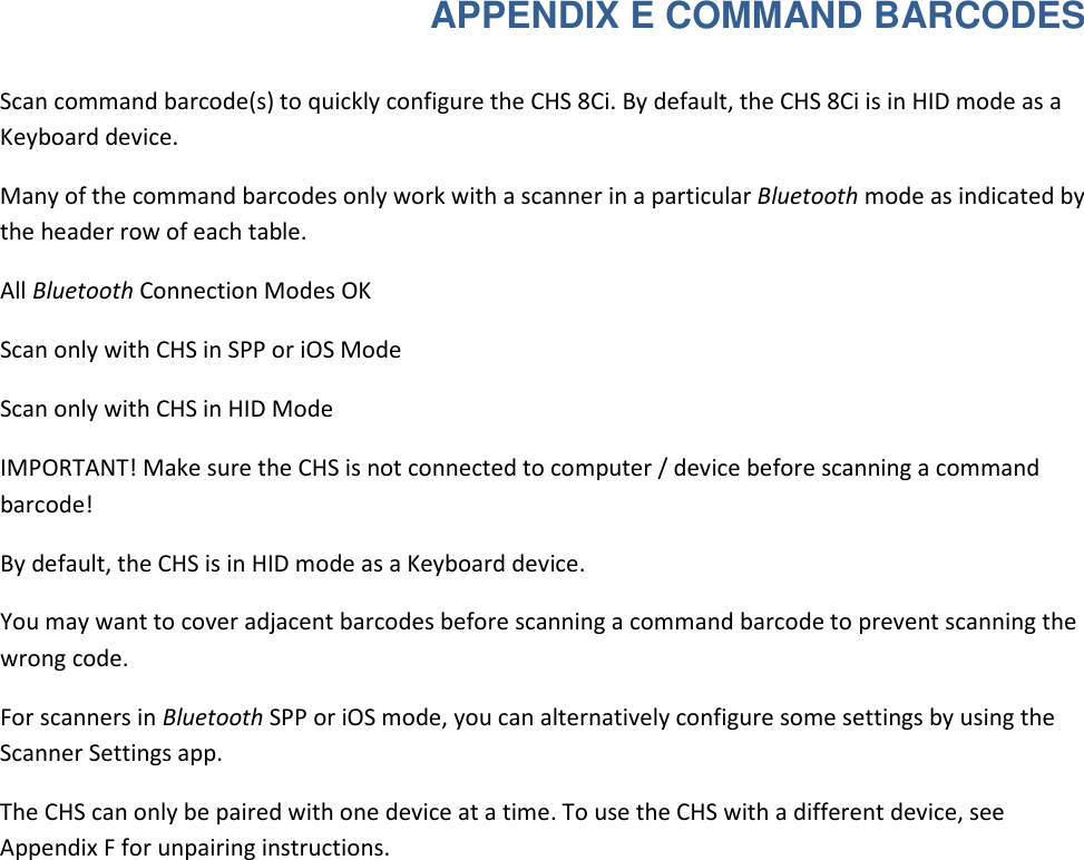  APPENDIX E COMMAND BARCODES  Scan command barcode(s) to quickly configure the CHS 8Ci. By default, the CHS 8Ci is in HID mode as a Keyboard device.  Many of the command barcodes only work with a scanner in a particular Bluetooth mode as indicated by the header row of each table.  All Bluetooth Connection Modes OK  Scan only with CHS in SPP or iOS Mode  Scan only with CHS in HID Mode  IMPORTANT! Make sure the CHS is not connected to computer / device before scanning a command barcode!  By default, the CHS is in HID mode as a Keyboard device.  You may want to cover adjacent barcodes before scanning a command barcode to prevent scanning the wrong code.  For scanners in Bluetooth SPP or iOS mode, you can alternatively configure some settings by using the Scanner Settings app.  The CHS can only be paired with one device at a time. To use the CHS with a different device, see Appendix F for unpairing instructions. 
