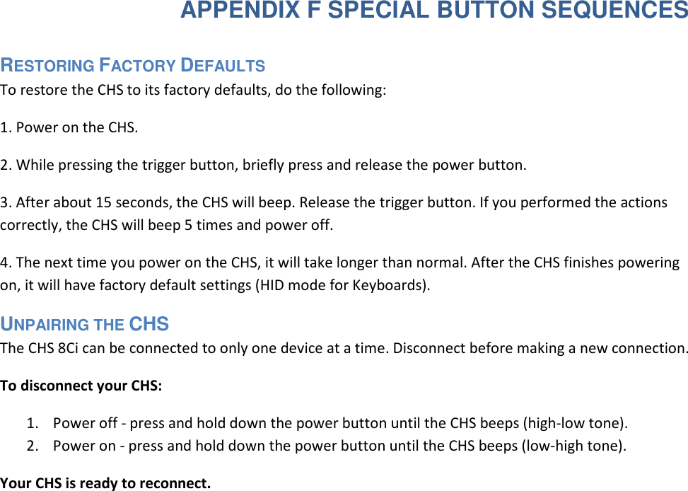  APPENDIX F SPECIAL BUTTON SEQUENCES RESTORING FACTORY DEFAULTS  To restore the CHS to its factory defaults, do the following:  1. Power on the CHS.  2. While pressing the trigger button, briefly press and release the power button.  3. After about 15 seconds, the CHS will beep. Release the trigger button. If you performed the actions correctly, the CHS will beep 5 times and power off.  4. The next time you power on the CHS, it will take longer than normal. After the CHS finishes powering on, it will have factory default settings (HID mode for Keyboards).  UNPAIRING THE CHS  The CHS 8Ci can be connected to only one device at a time. Disconnect before making a new connection. To disconnect your CHS: 1. Power off - press and hold down the power button until the CHS beeps (high-low tone). 2. Power on - press and hold down the power button until the CHS beeps (low-high tone). Your CHS is ready to reconnect.