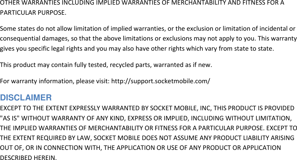 OTHER WARRANTIES INCLUDING IMPLIED WARRANTIES OF MERCHANTABILITY AND FITNESS FOR A PARTICULAR PURPOSE.  Some states do not allow limitation of implied warranties, or the exclusion or limitation of incidental or consequential damages, so that the above limitations or exclusions may not apply to you. This warranty gives you specific legal rights and you may also have other rights which vary from state to state.  This product may contain fully tested, recycled parts, warranted as if new.  For warranty information, please visit: http://support.socketmobile.com/  DISCLAIMER  EXCEPT TO THE EXTENT EXPRESSLY WARRANTED BY SOCKET MOBILE, INC, THIS PRODUCT IS PROVIDED &quot;AS IS&quot; WITHOUT WARRANTY OF ANY KIND, EXPRESS OR IMPLIED, INCLUDING WITHOUT LIMITATION, THE IMPLIED WARRANTIES OF MERCHANTABILITY OR FITNESS FOR A PARTICULAR PURPOSE. EXCEPT TO THE EXTENT REQUIRED BY LAW, SOCKET MOBILE DOES NOT ASSUME ANY PRODUCT LIABILITY ARISING OUT OF, OR IN CONNECTION WITH, THE APPLICATION OR USE OF ANY PRODUCT OR APPLICATION DESCRIBED HEREIN. 