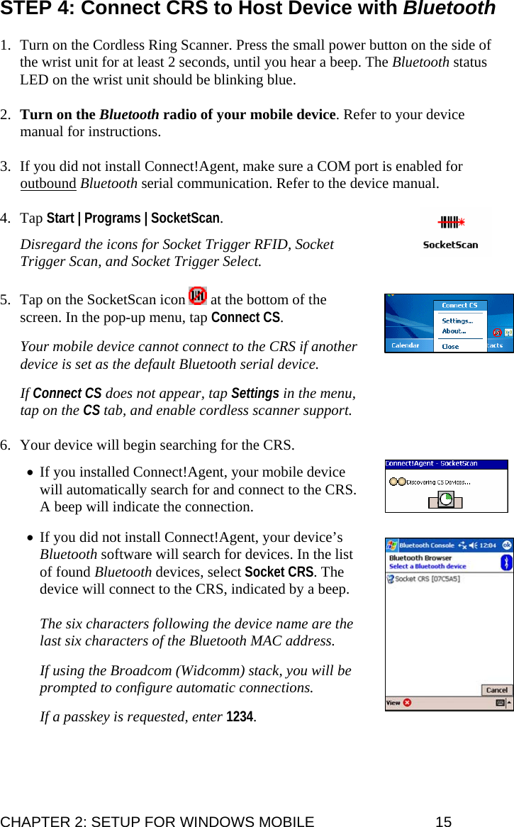 STEP 4: Connect CRS to Host Device with Bluetooth  1. Turn on the Cordless Ring Scanner. Press the small power button on the side of the wrist unit for at least 2 seconds, until you hear a beep. The Bluetooth status LED on the wrist unit should be blinking blue.  2. Turn on the Bluetooth radio of your mobile device. Refer to your device manual for instructions.   3. If you did not install Connect!Agent, make sure a COM port is enabled for outbound Bluetooth serial communication. Refer to the device manual.  4. Tap Start | Programs | SocketScan.  Disregard the icons for Socket Trigger RFID, Socket Trigger Scan, and Socket Trigger Select.  5. Tap on the SocketScan icon   at the bottom of the screen. In the pop-up menu, tap Connect CS.  Your mobile device cannot connect to the CRS if another device is set as the default Bluetooth serial device.  If Connect CS does not appear, tap Settings in the menu, tap on the CS tab, and enable cordless scanner support.  6. Your device will begin searching for the CRS.   • If you installed Connect!Agent, your mobile device will automatically search for and connect to the CRS. A beep will indicate the connection.  • If you did not install Connect!Agent, your device’s Bluetooth software will search for devices. In the list of found Bluetooth devices, select Socket CRS. The device will connect to the CRS, indicated by a beep.  The six characters following the device name are the last six characters of the Bluetooth MAC address.  If using the Broadcom (Widcomm) stack, you will be prompted to configure automatic connections.  If a passkey is requested, enter 1234.  CHAPTER 2: SETUP FOR WINDOWS MOBILE  15 