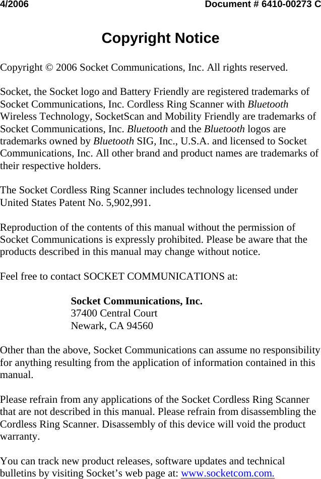 4/2006  Document # 6410-00273 C   Copyright Notice   Copyright © 2006 Socket Communications, Inc. All rights reserved.  Socket, the Socket logo and Battery Friendly are registered trademarks of Socket Communications, Inc. Cordless Ring Scanner with Bluetooth Wireless Technology, SocketScan and Mobility Friendly are trademarks of Socket Communications, Inc. Bluetooth and the Bluetooth logos are trademarks owned by Bluetooth SIG, Inc., U.S.A. and licensed to Socket Communications, Inc. All other brand and product names are trademarks of their respective holders.  The Socket Cordless Ring Scanner includes technology licensed under United States Patent No. 5,902,991.  Reproduction of the contents of this manual without the permission of Socket Communications is expressly prohibited. Please be aware that the products described in this manual may change without notice.  Feel free to contact SOCKET COMMUNICATIONS at:  Socket Communications, Inc. 37400 Central Court Newark, CA 94560  Other than the above, Socket Communications can assume no responsibility for anything resulting from the application of information contained in this manual.  Please refrain from any applications of the Socket Cordless Ring Scanner that are not described in this manual. Please refrain from disassembling the Cordless Ring Scanner. Disassembly of this device will void the product warranty.  You can track new product releases, software updates and technical bulletins by visiting Socket’s web page at: www.socketcom.com.   