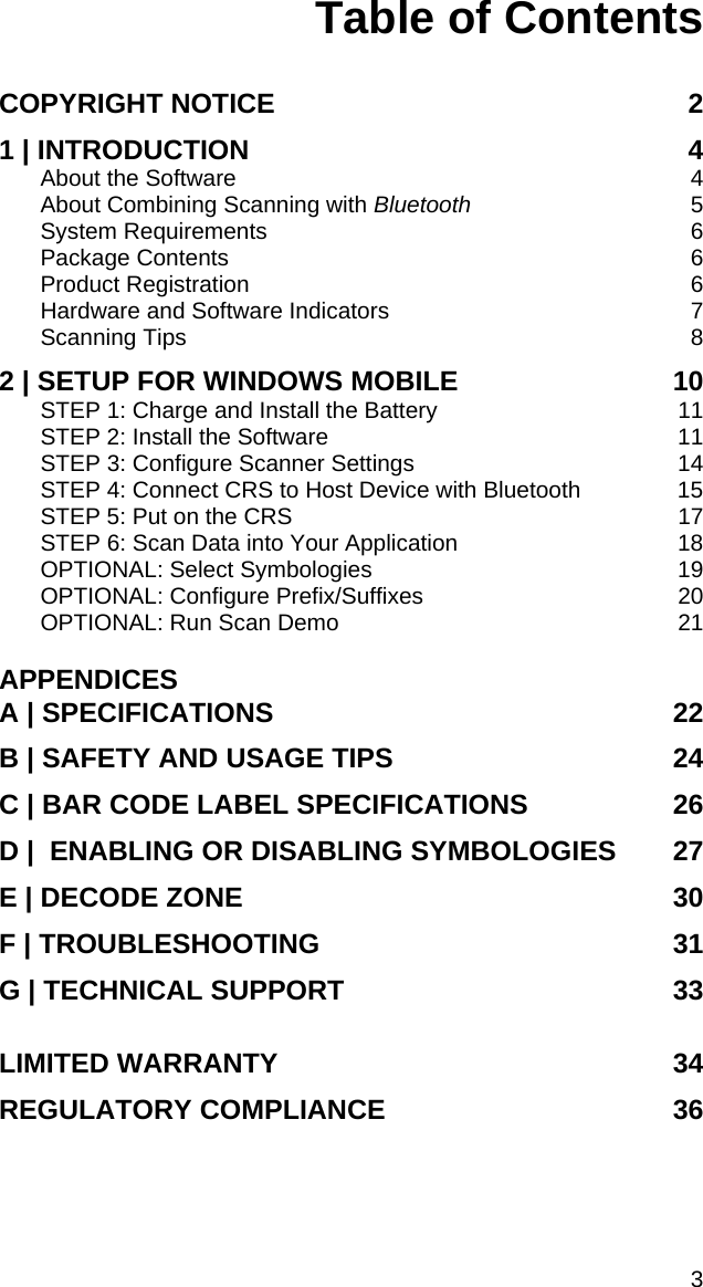 Table of Contents  COPYRIGHT NOTICE 2 1 | INTRODUCTION 4 About the Software 4 About Combining Scanning with Bluetooth 5 System Requirements 6 Package Contents 6 Product Registration 6 Hardware and Software Indicators 7 Scanning Tips 8 2 | SETUP FOR WINDOWS MOBILE 10 STEP 1: Charge and Install the Battery  11 STEP 2: Install the Software  11 STEP 3: Configure Scanner Settings  14 STEP 4: Connect CRS to Host Device with Bluetooth  15 STEP 5: Put on the CRS  17 STEP 6: Scan Data into Your Application  18 OPTIONAL: Select Symbologies  19 OPTIONAL: Configure Prefix/Suffixes  20 OPTIONAL: Run Scan Demo  21  APPENDICES A | SPECIFICATIONS 22 B | SAFETY AND USAGE TIPS 24 C | BAR CODE LABEL SPECIFICATIONS 26 D |  ENABLING OR DISABLING SYMBOLOGIES 27 E | DECODE ZONE 30 F | TROUBLESHOOTING 31 G | TECHNICAL SUPPORT 33 LIMITED WARRANTY 34 REGULATORY COMPLIANCE 36 3 