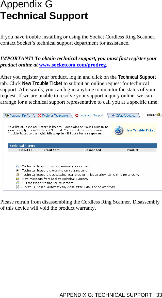 Appendix G  Technical Support   If you have trouble installing or using the Socket Cordless Ring Scanner, contact Socket’s technical support department for assistance.   IMPORTANT! To obtain technical support, you must first register your product online at www.socketcom.com/prodreg.  After you register your product, log in and click on the Technical Support tab. Click New Trouble Ticket to submit an online request for technical support. Afterwards, you can log in anytime to monitor the status of your request. If we are unable to resolve your support inquiry online, we can arrange for a technical support representative to call you at a specific time.    Please refrain from disassembling the Cordless Ring Scanner. Disassembly of this device will void the product warranty.APPENDIX G: TECHNICAL SUPPORT | 33 