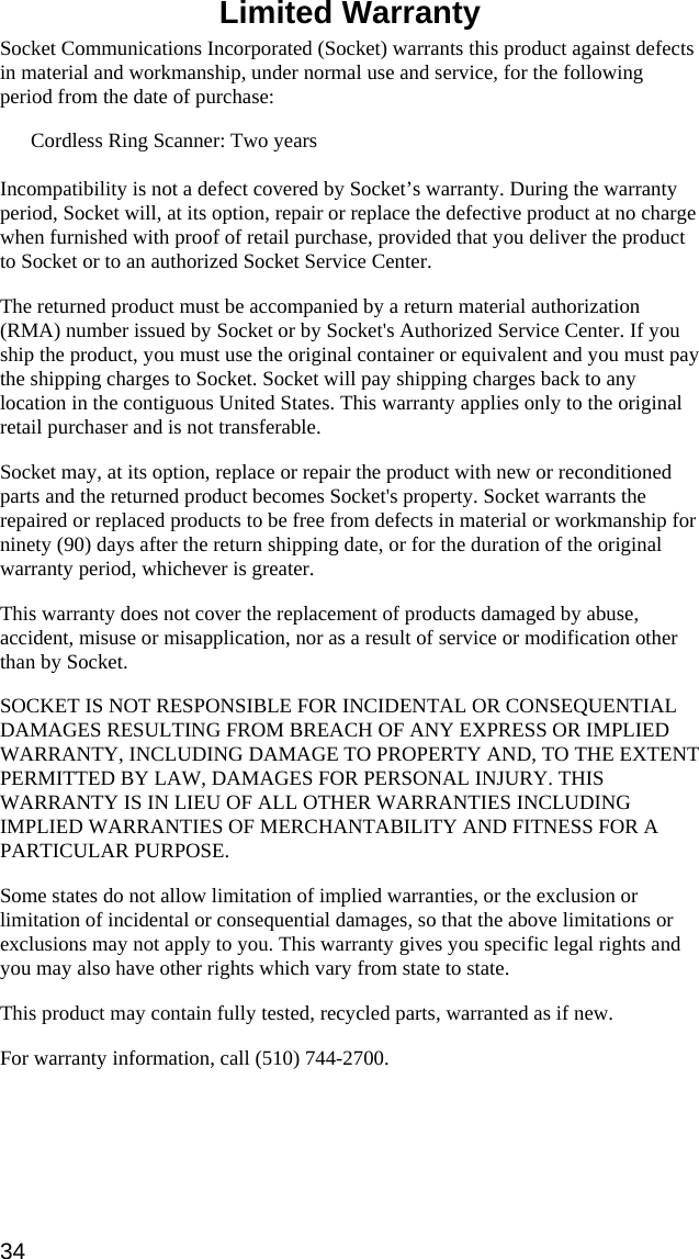  Limited Warranty  Socket Communications Incorporated (Socket) warrants this product against defects in material and workmanship, under normal use and service, for the following period from the date of purchase: Cordless Ring Scanner: Two years  Incompatibility is not a defect covered by Socket’s warranty. During the warranty period, Socket will, at its option, repair or replace the defective product at no charge when furnished with proof of retail purchase, provided that you deliver the product to Socket or to an authorized Socket Service Center. The returned product must be accompanied by a return material authorization (RMA) number issued by Socket or by Socket&apos;s Authorized Service Center. If you ship the product, you must use the original container or equivalent and you must pay the shipping charges to Socket. Socket will pay shipping charges back to any location in the contiguous United States. This warranty applies only to the original retail purchaser and is not transferable. Socket may, at its option, replace or repair the product with new or reconditioned parts and the returned product becomes Socket&apos;s property. Socket warrants the repaired or replaced products to be free from defects in material or workmanship for ninety (90) days after the return shipping date, or for the duration of the original warranty period, whichever is greater. This warranty does not cover the replacement of products damaged by abuse, accident, misuse or misapplication, nor as a result of service or modification other than by Socket. SOCKET IS NOT RESPONSIBLE FOR INCIDENTAL OR CONSEQUENTIAL DAMAGES RESULTING FROM BREACH OF ANY EXPRESS OR IMPLIED WARRANTY, INCLUDING DAMAGE TO PROPERTY AND, TO THE EXTENT PERMITTED BY LAW, DAMAGES FOR PERSONAL INJURY. THIS WARRANTY IS IN LIEU OF ALL OTHER WARRANTIES INCLUDING IMPLIED WARRANTIES OF MERCHANTABILITY AND FITNESS FOR A PARTICULAR PURPOSE. Some states do not allow limitation of implied warranties, or the exclusion or limitation of incidental or consequential damages, so that the above limitations or exclusions may not apply to you. This warranty gives you specific legal rights and you may also have other rights which vary from state to state. This product may contain fully tested, recycled parts, warranted as if new. For warranty information, call (510) 744-2700. 34 