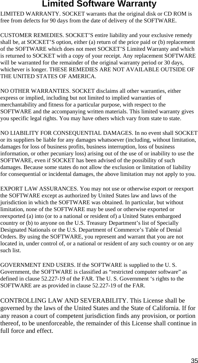 Limited Software Warranty  LIMITED WARRANTY. SOCKET warrants that the original disk or CD ROM is free from defects for 90 days from the date of delivery of the SOFTWARE. CUSTOMER REMEDIES. SOCKET’S entire liability and your exclusive remedy shall be, at SOCKET’S option, either (a) return of the price paid or (b) replacement of the SOFTWARE which does not meet SOCKET’S Limited Warranty and which is returned to SOCKET with a copy of your receipt. Any replacement SOFTWARE will be warranted for the remainder of the original warranty period or 30 days, whichever is longer. THESE REMEDIES ARE NOT AVAILABLE OUTSIDE OF THE UNITED STATES OF AMERICA.    NO OTHER WARRANTIES. SOCKET disclaims all other warranties, either express or implied, including but not limited to implied warranties of merchantability and fitness for a particular purpose, with respect to the SOFTWARE and the accompanying written materials. This limited warranty gives you specific legal rights. You may have others which vary from state to state. NO LIABILITY FOR CONSEQUENTIAL DAMAGES. In no event shall SOCKET or its suppliers be liable for any damages whatsoever (including, without limitation, damages for loss of business profits, business interruption, loss of business information, or other pecuniary loss) arising out of the use of or inability to use the SOFTWARE, even if SOCKET has been advised of the possibility of such damages. Because some states do not allow the exclusion or limitation of liability for consequential or incidental damages, the above limitation may not apply to you. EXPORT LAW ASSURANCES. You may not use or otherwise export or reexport the SOFTWARE except as authorized by United States law and laws of the jurisdiction in which the SOFTWARE was obtained. In particular, but without limitation, none of the SOFTWARE may be used or otherwise exported or reexported (a) into (or to a national or resident of) a United States embargoed country or (b) to anyone on the U.S. Treasury Department’s list of Specially Designated Nationals or the U.S. Department of Commerce’s Table of Denial Orders. By using the SOFTWARE, you represent and warrant that you are not located in, under control of, or a national or resident of any such country or on any such list. GOVERNMENT END USERS. If the SOFTWARE is supplied to the U. S. Government, the SOFTWARE is classified as “restricted computer software” as defined in clause 52.227-19 of the FAR. The U. S. Government ‘s rights to the SOFTWARE are as provided in clause 52.227-19 of the FAR. CONTROLLING LAW AND SEVERABILITY. This License shall be governed by the laws of the United States and the State of California. If for any reason a court of competent jurisdiction finds any provision, or portion thereof, to be unenforceable, the remainder of this License shall continue in full force and effect. 35 