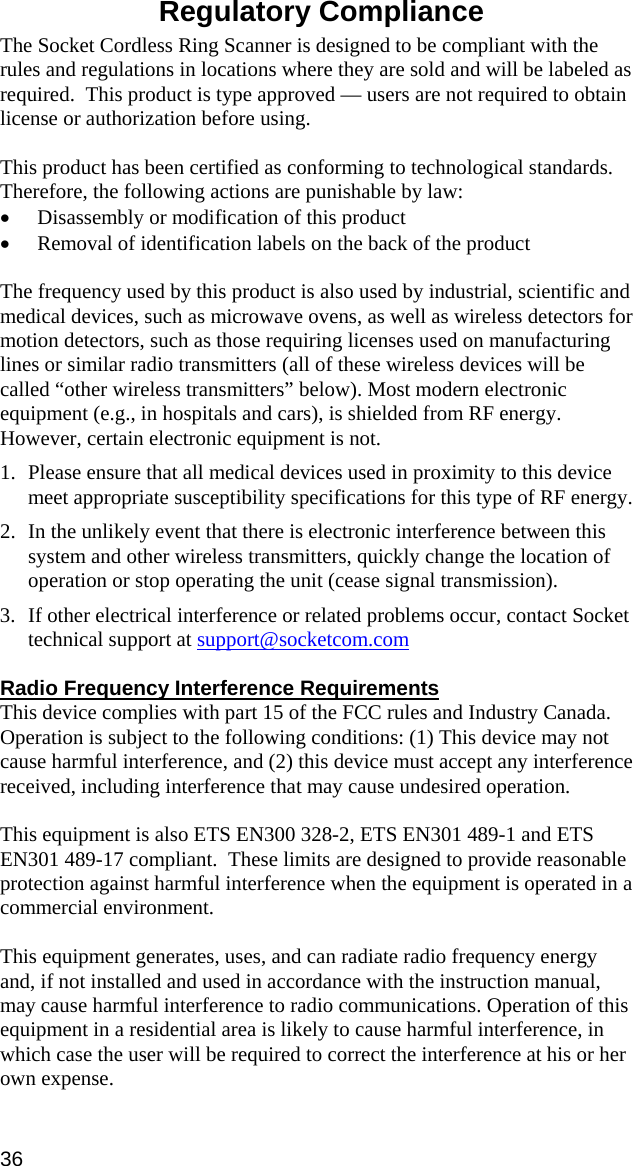  Regulatory Compliance  The Socket Cordless Ring Scanner is designed to be compliant with the rules and regulations in locations where they are sold and will be labeled as required.  This product is type approved — users are not required to obtain license or authorization before using.  This product has been certified as conforming to technological standards. Therefore, the following actions are punishable by law: • Disassembly or modification of this product • Removal of identification labels on the back of the product  The frequency used by this product is also used by industrial, scientific and medical devices, such as microwave ovens, as well as wireless detectors for motion detectors, such as those requiring licenses used on manufacturing lines or similar radio transmitters (all of these wireless devices will be called “other wireless transmitters” below). Most modern electronic equipment (e.g., in hospitals and cars), is shielded from RF energy. However, certain electronic equipment is not. 1. Please ensure that all medical devices used in proximity to this device meet appropriate susceptibility specifications for this type of RF energy. 2. In the unlikely event that there is electronic interference between this system and other wireless transmitters, quickly change the location of operation or stop operating the unit (cease signal transmission). 3. If other electrical interference or related problems occur, contact Socket technical support at support@socketcom.com  Radio Frequency Interference Requirements This device complies with part 15 of the FCC rules and Industry Canada. Operation is subject to the following conditions: (1) This device may not cause harmful interference, and (2) this device must accept any interference received, including interference that may cause undesired operation.  This equipment is also ETS EN300 328-2, ETS EN301 489-1 and ETS EN301 489-17 compliant.  These limits are designed to provide reasonable protection against harmful interference when the equipment is operated in a commercial environment.  This equipment generates, uses, and can radiate radio frequency energy and, if not installed and used in accordance with the instruction manual, may cause harmful interference to radio communications. Operation of this equipment in a residential area is likely to cause harmful interference, in which case the user will be required to correct the interference at his or her own expense.  36 