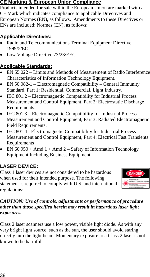 CE Marking &amp; European Union Compliance Products intended for sale within the European Union are marked with a CE Mark which indicates compliance to applicable Directives and European Normes (EN), as follows.  Amendments to these Directives or ENs are included: Normes (EN), as follows:  Applicable Directives: • Radio and Telecommunications Terminal Equipment Directive 1999/5/EC • Low Voltage Directive 73/23/EEC  Applicable Standards: • EN 55 022 – Limits and Methods of Measurement of Radio Interference Characteristics of Information Technology Equipment. • EN 50 082-1 – Electromagnetic Compatibility – General Immunity Standard, Part 1: Residential, Commercial, Light Industry. • IEC 801.2 – Electromagnetic Compatibility for Industrial Process Measurement and Control Equipment, Part 2: Electrostatic Discharge Requirements. • IEC 801.3 – Electromagnetic Compatibility for Industrial Process Measurement and Control Equipment, Part 3: Radiated Electromagnetic Field Requirements. • IEC 801.4 - Electromagnetic Compatibility for Industrial Process Measurement and Control Equipment, Part 4: Electrical Fast Transients Requirements • EN 60 950 + Amd 1 + Amd 2 – Safety of Information Technology Equipment Including Business Equipment.  LASER DEVICE: Class 1 laser devices are not considered to be hazardous when used for their intended purpose. The following statement is required to comply with U.S. and international regulations:  CAUTION: Use of controls, adjustments or performance of procedure other than those specified herein may result in hazardous laser light exposures.  Class 2 laser scanners use a low power, visible light diode. As with any very bright light source, such as the sun, the user should avoid staring directly into the light beam. Momentary exposure to a Class 2 laser is not known to be harmful.  38 