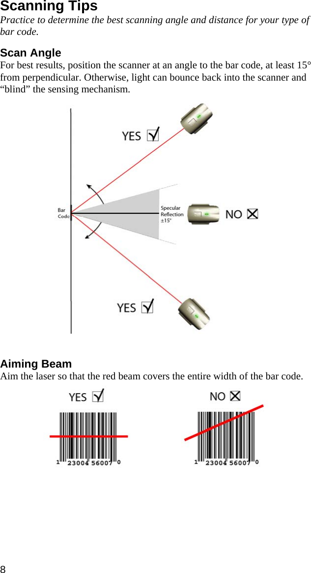 Scanning Tips Practice to determine the best scanning angle and distance for your type of bar code.  Scan Angle For best results, position the scanner at an angle to the bar code, at least 15° from perpendicular. Otherwise, light can bounce back into the scanner and “blind” the sensing mechanism.     Aiming Beam Aim the laser so that the red beam covers the entire width of the bar code.      8 