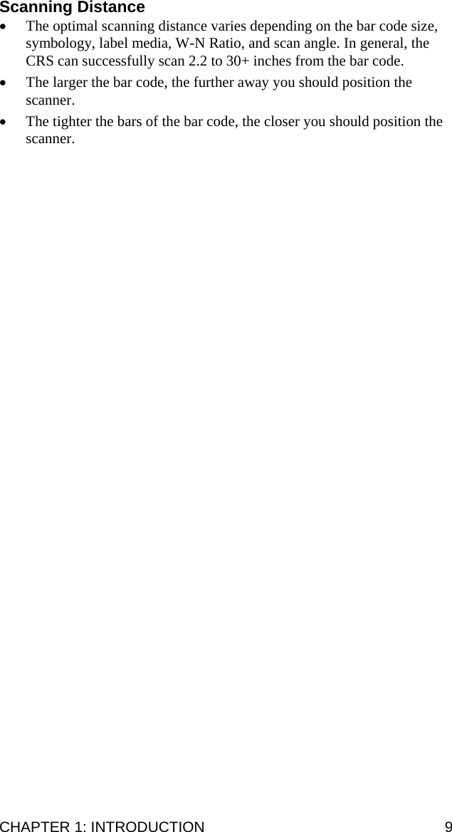 Scanning Distance • The optimal scanning distance varies depending on the bar code size, symbology, label media, W-N Ratio, and scan angle. In general, the CRS can successfully scan 2.2 to 30+ inches from the bar code.  • The larger the bar code, the further away you should position the scanner.  • The tighter the bars of the bar code, the closer you should position the scanner.  CHAPTER 1: INTRODUCTION  9 