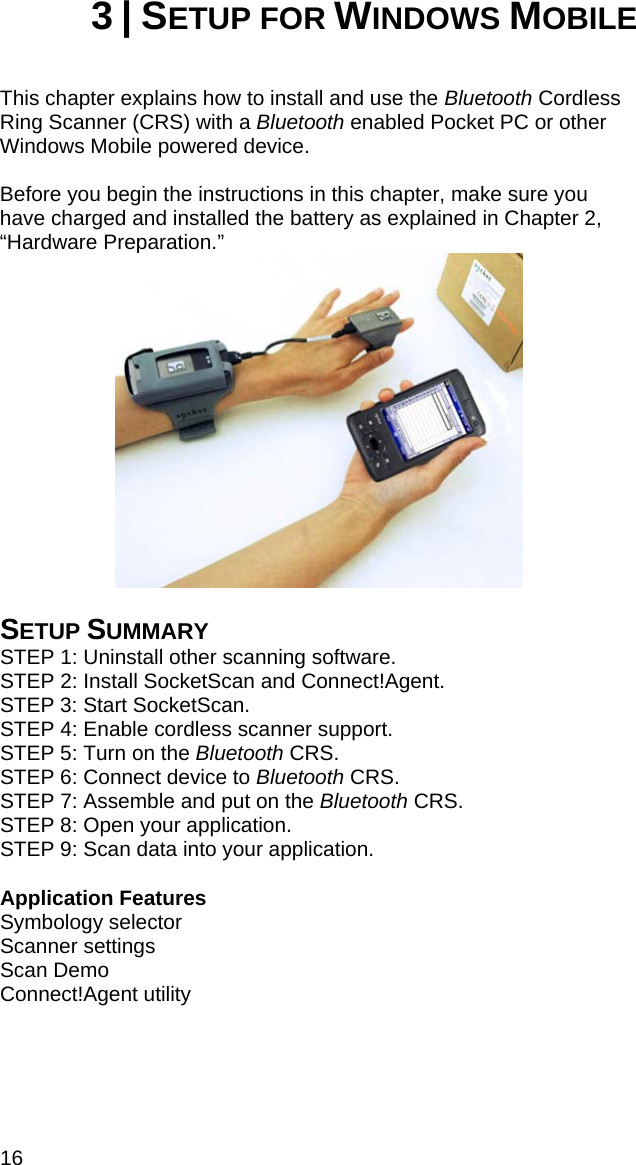 16 3 | SETUP FOR WINDOWS MOBILE   This chapter explains how to install and use the Bluetooth Cordless Ring Scanner (CRS) with a Bluetooth enabled Pocket PC or other Windows Mobile powered device.   Before you begin the instructions in this chapter, make sure you have charged and installed the battery as explained in Chapter 2, “Hardware Preparation.”   SETUP SUMMARY STEP 1: Uninstall other scanning software. STEP 2: Install SocketScan and Connect!Agent. STEP 3: Start SocketScan. STEP 4: Enable cordless scanner support. STEP 5: Turn on the Bluetooth CRS. STEP 6: Connect device to Bluetooth CRS. STEP 7: Assemble and put on the Bluetooth CRS. STEP 8: Open your application. STEP 9: Scan data into your application.  Application Features Symbology selector Scanner settings Scan Demo Connect!Agent utility   