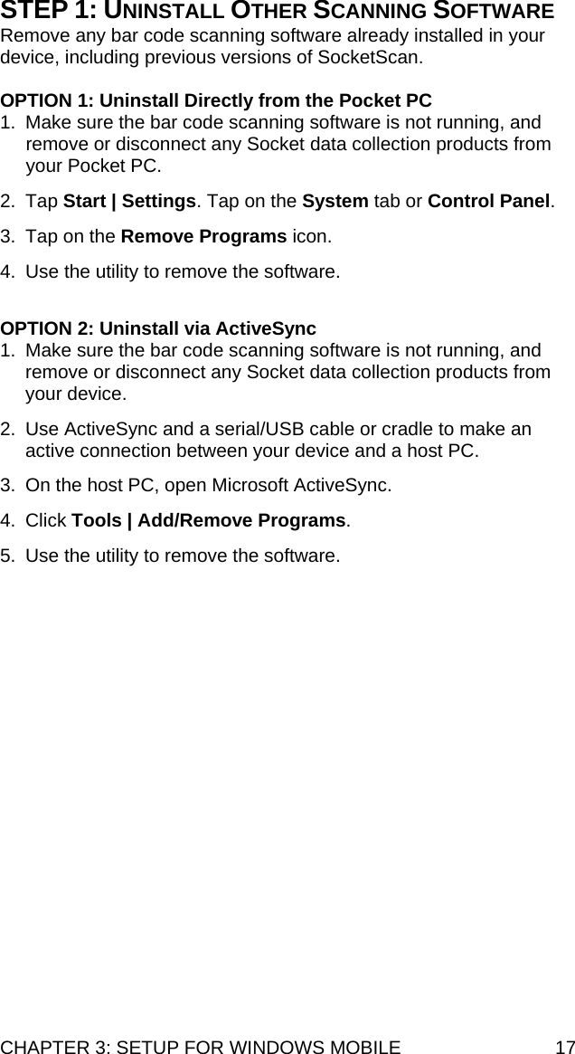 CHAPTER 3: SETUP FOR WINDOWS MOBILE  17 STEP 1: UNINSTALL OTHER SCANNING SOFTWARE Remove any bar code scanning software already installed in your device, including previous versions of SocketScan.  OPTION 1: Uninstall Directly from the Pocket PC 1.  Make sure the bar code scanning software is not running, and remove or disconnect any Socket data collection products from your Pocket PC. 2. Tap Start | Settings. Tap on the System tab or Control Panel. 3.  Tap on the Remove Programs icon. 4.  Use the utility to remove the software.  OPTION 2: Uninstall via ActiveSync 1.  Make sure the bar code scanning software is not running, and remove or disconnect any Socket data collection products from your device. 2.  Use ActiveSync and a serial/USB cable or cradle to make an active connection between your device and a host PC. 3.  On the host PC, open Microsoft ActiveSync. 4. Click Tools | Add/Remove Programs.  5.  Use the utility to remove the software. 