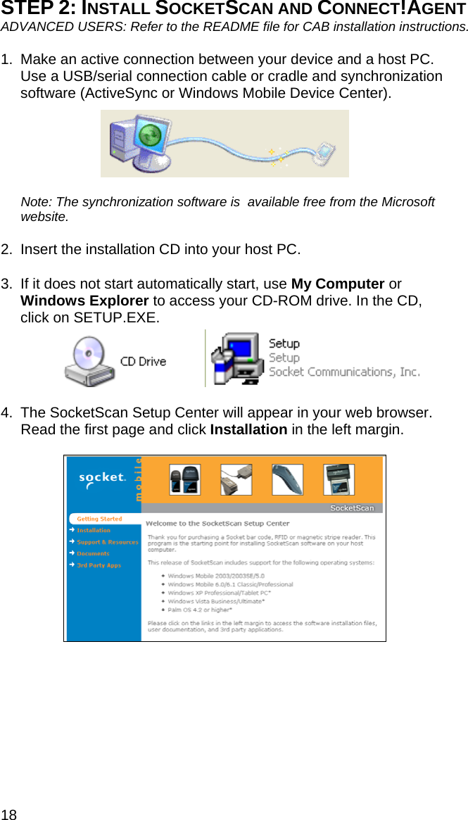 18 STEP 2: INSTALL SOCKETSCAN AND CONNECT!AGENT ADVANCED USERS: Refer to the README file for CAB installation instructions.  1.  Make an active connection between your device and a host PC. Use a USB/serial connection cable or cradle and synchronization software (ActiveSync or Windows Mobile Device Center).    Note: The synchronization software is  available free from the Microsoft website.  2.  Insert the installation CD into your host PC.  3.  If it does not start automatically start, use My Computer or Windows Explorer to access your CD-ROM drive. In the CD, click on SETUP.EXE.      4.  The SocketScan Setup Center will appear in your web browser. Read the first page and click Installation in the left margin.    