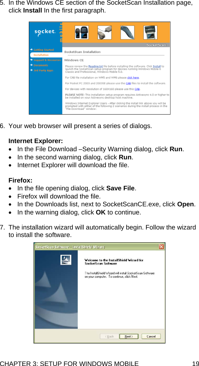 CHAPTER 3: SETUP FOR WINDOWS MOBILE  19 5.  In the Windows CE section of the SocketScan Installation page, click Install In the first paragraph.    6.  Your web browser will present a series of dialogs.  Internet Explorer: •  In the File Download –Security Warning dialog, click Run. •  In the second warning dialog, click Run. •  Internet Explorer will download the file.  Firefox: •  In the file opening dialog, click Save File. •  Firefox will download the file. •  In the Downloads list, next to SocketScanCE.exe, click Open. •  In the warning dialog, click OK to continue.  7.  The installation wizard will automatically begin. Follow the wizard to install the software.     