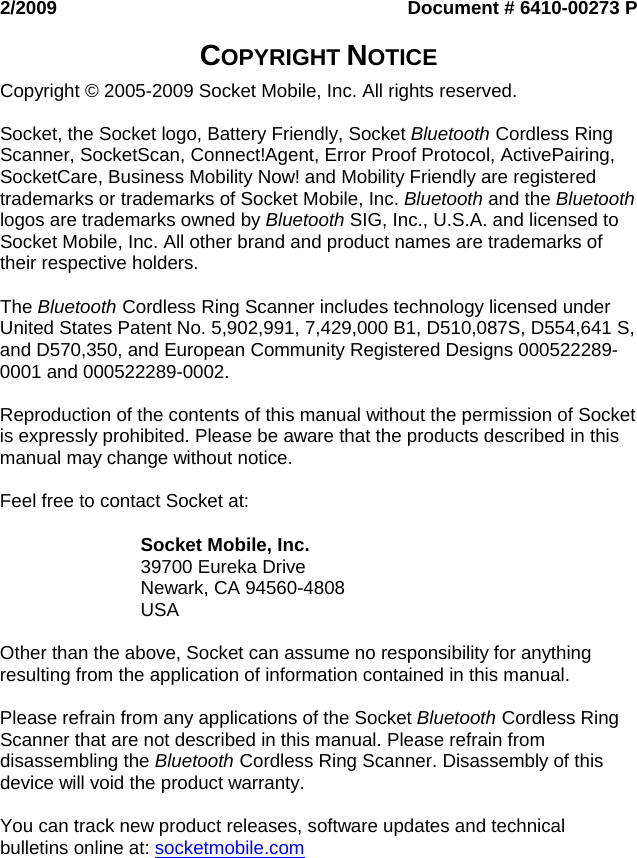  2/2009  Document # 6410-00273 P  COPYRIGHT NOTICE  Copyright © 2005-2009 Socket Mobile, Inc. All rights reserved.  Socket, the Socket logo, Battery Friendly, Socket Bluetooth Cordless Ring Scanner, SocketScan, Connect!Agent, Error Proof Protocol, ActivePairing, SocketCare, Business Mobility Now! and Mobility Friendly are registered trademarks or trademarks of Socket Mobile, Inc. Bluetooth and the Bluetooth logos are trademarks owned by Bluetooth SIG, Inc., U.S.A. and licensed to Socket Mobile, Inc. All other brand and product names are trademarks of their respective holders.  The Bluetooth Cordless Ring Scanner includes technology licensed under United States Patent No. 5,902,991, 7,429,000 B1, D510,087S, D554,641 S, and D570,350, and European Community Registered Designs 000522289-0001 and 000522289-0002.  Reproduction of the contents of this manual without the permission of Socket is expressly prohibited. Please be aware that the products described in this manual may change without notice.  Feel free to contact Socket at:  Socket Mobile, Inc. 39700 Eureka Drive Newark, CA 94560-4808 USA  Other than the above, Socket can assume no responsibility for anything resulting from the application of information contained in this manual.  Please refrain from any applications of the Socket Bluetooth Cordless Ring Scanner that are not described in this manual. Please refrain from disassembling the Bluetooth Cordless Ring Scanner. Disassembly of this device will void the product warranty.  You can track new product releases, software updates and technical bulletins online at: socketmobile.com  