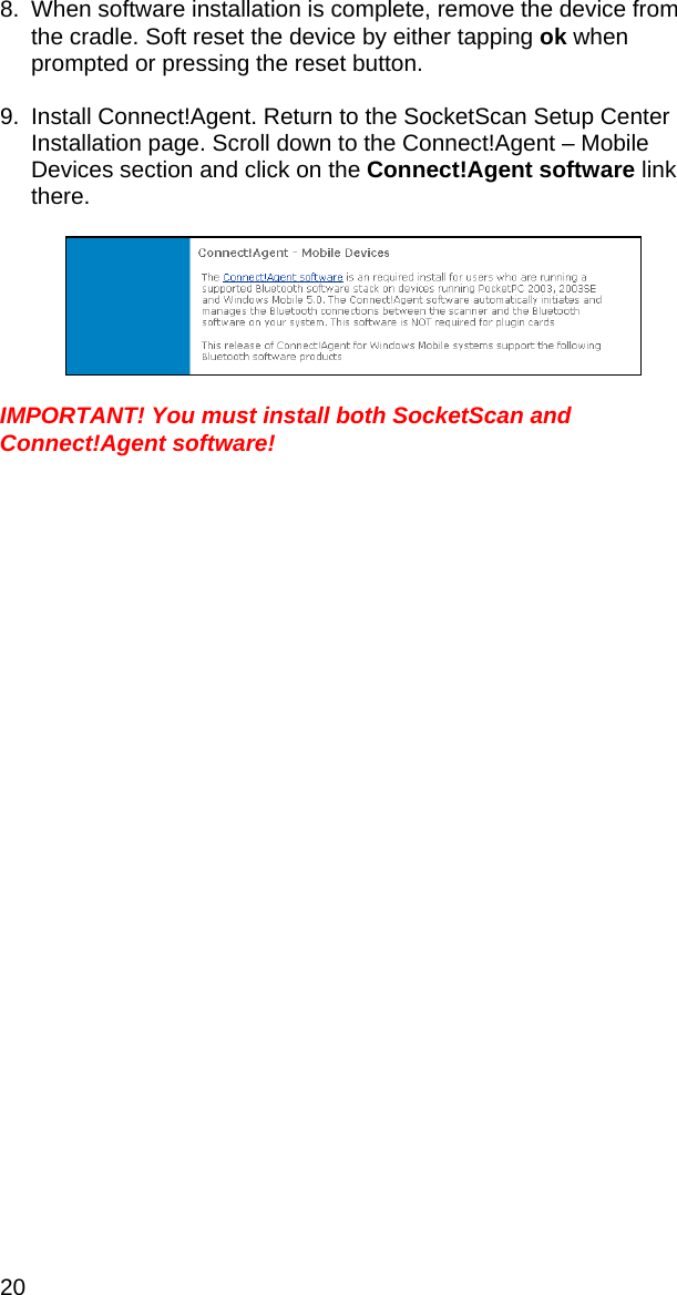 20 8.  When software installation is complete, remove the device from the cradle. Soft reset the device by either tapping ok when prompted or pressing the reset button.  9.  Install Connect!Agent. Return to the SocketScan Setup Center Installation page. Scroll down to the Connect!Agent – Mobile Devices section and click on the Connect!Agent software link there.    IMPORTANT! You must install both SocketScan and Connect!Agent software! 