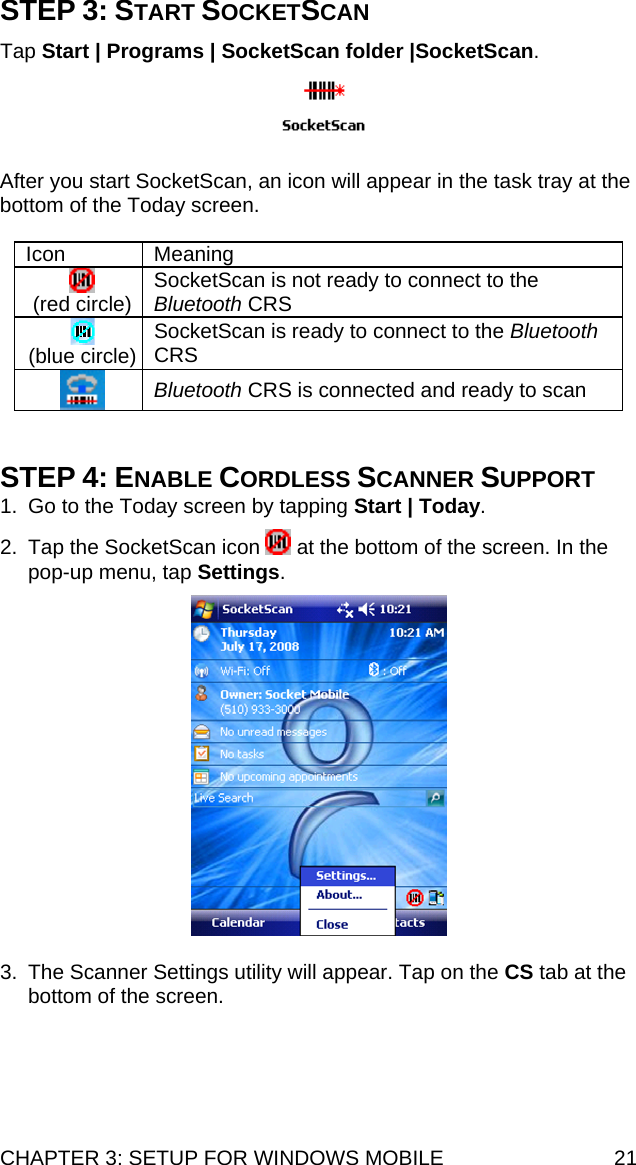CHAPTER 3: SETUP FOR WINDOWS MOBILE  21 STEP 3: START SOCKETSCAN  Tap Start | Programs | SocketScan folder |SocketScan.     After you start SocketScan, an icon will appear in the task tray at the bottom of the Today screen.  Icon Meaning  (red circle)  SocketScan is not ready to connect to the Bluetooth CRS  (blue circle)  SocketScan is ready to connect to the Bluetooth CRS  Bluetooth CRS is connected and ready to scan   STEP 4: ENABLE CORDLESS SCANNER SUPPORT 1.  Go to the Today screen by tapping Start | Today.   2.  Tap the SocketScan icon   at the bottom of the screen. In the pop-up menu, tap Settings.    3.  The Scanner Settings utility will appear. Tap on the CS tab at the bottom of the screen.   
