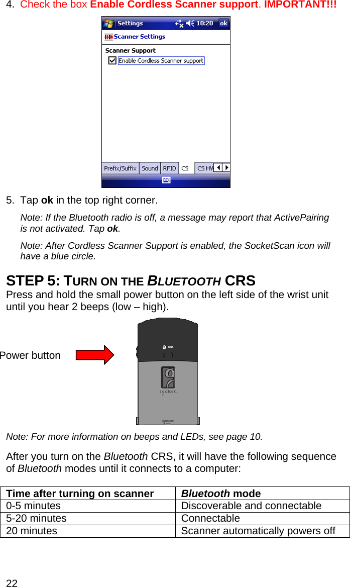 22 4.  Check the box Enable Cordless Scanner support. IMPORTANT!!!    5. Tap ok in the top right corner.  Note: If the Bluetooth radio is off, a message may report that ActivePairing is not activated. Tap ok.  Note: After Cordless Scanner Support is enabled, the SocketScan icon will have a blue circle.   STEP 5: TURN ON THE BLUETOOTH CRS Press and hold the small power button on the left side of the wrist unit until you hear 2 beeps (low – high).     Note: For more information on beeps and LEDs, see page 10.  After you turn on the Bluetooth CRS, it will have the following sequence of Bluetooth modes until it connects to a computer:  Time after turning on scanner  Bluetooth mode 0-5 minutes  Discoverable and connectable 5-20 minutes  Connectable 20 minutes  Scanner automatically powers off  Power button 