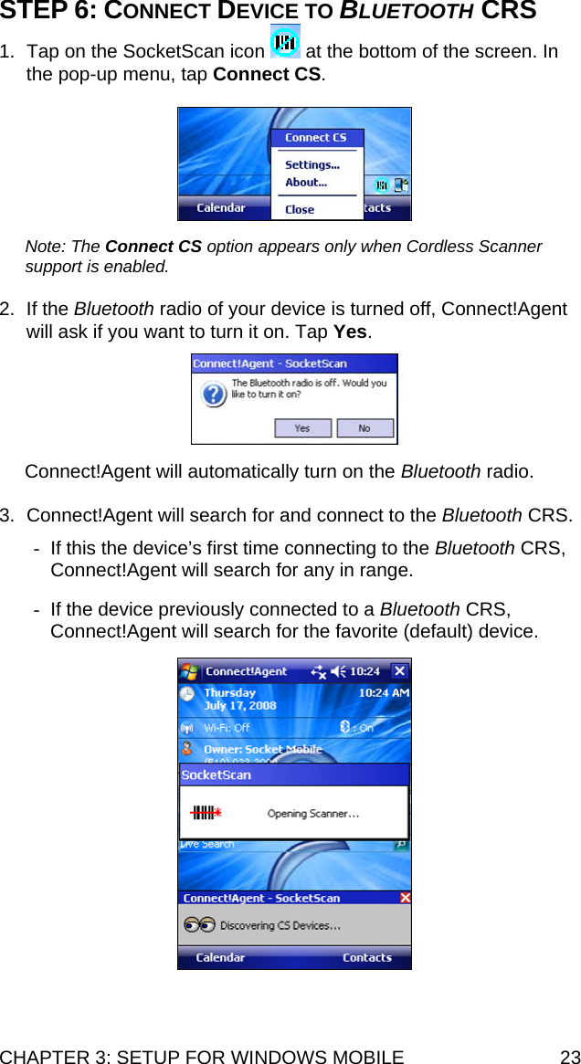 CHAPTER 3: SETUP FOR WINDOWS MOBILE  23 STEP 6: CONNECT DEVICE TO BLUETOOTH CRS 1.  Tap on the SocketScan icon   at the bottom of the screen. In the pop-up menu, tap Connect CS.    Note: The Connect CS option appears only when Cordless Scanner support is enabled.  2. If the Bluetooth radio of your device is turned off, Connect!Agent will ask if you want to turn it on. Tap Yes.    Connect!Agent will automatically turn on the Bluetooth radio.  3.  Connect!Agent will search for and connect to the Bluetooth CRS.  -  If this the device’s first time connecting to the Bluetooth CRS, Connect!Agent will search for any in range.  -  If the device previously connected to a Bluetooth CRS, Connect!Agent will search for the favorite (default) device.   