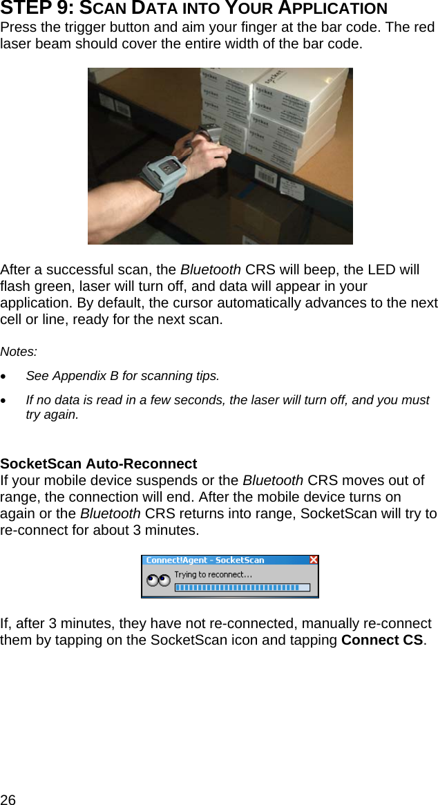 26 STEP 9: SCAN DATA INTO YOUR APPLICATION Press the trigger button and aim your finger at the bar code. The red laser beam should cover the entire width of the bar code.    After a successful scan, the Bluetooth CRS will beep, the LED will flash green, laser will turn off, and data will appear in your application. By default, the cursor automatically advances to the next cell or line, ready for the next scan.  Notes:   • See Appendix B for scanning tips.  • If no data is read in a few seconds, the laser will turn off, and you must try again.   SocketScan Auto-Reconnect If your mobile device suspends or the Bluetooth CRS moves out of range, the connection will end. After the mobile device turns on again or the Bluetooth CRS returns into range, SocketScan will try to re-connect for about 3 minutes.     If, after 3 minutes, they have not re-connected, manually re-connect them by tapping on the SocketScan icon and tapping Connect CS.  