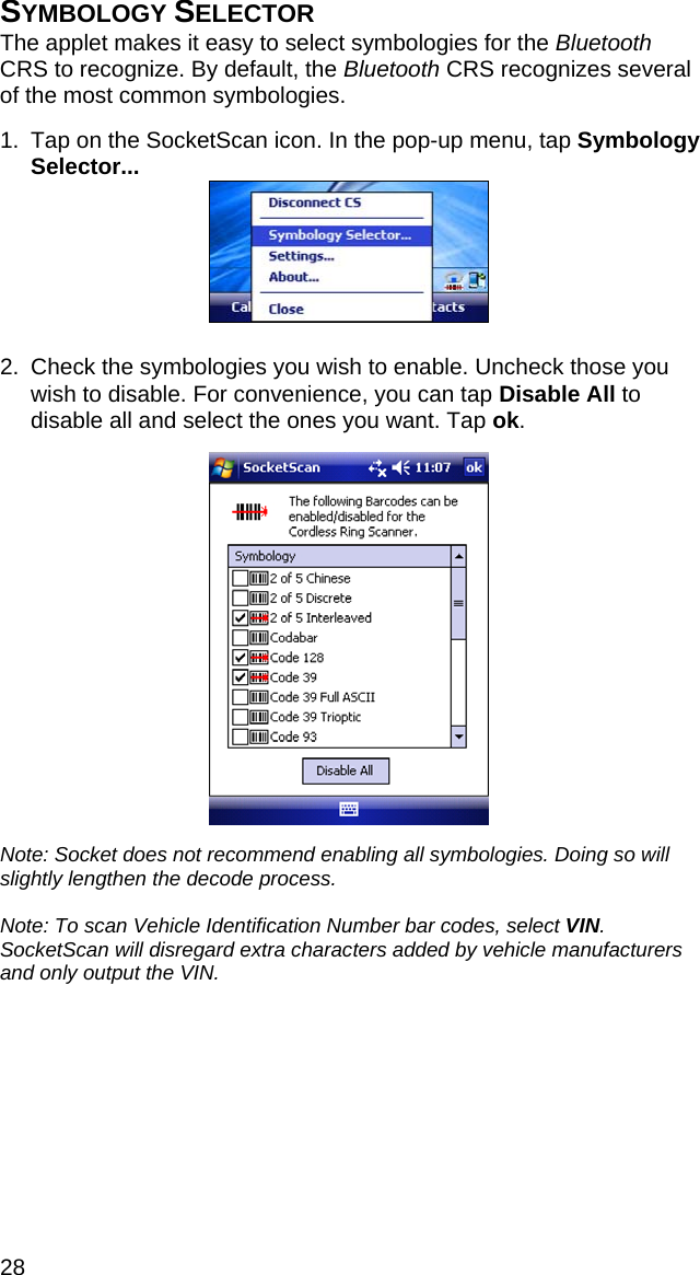 28 SYMBOLOGY SELECTOR The applet makes it easy to select symbologies for the Bluetooth CRS to recognize. By default, the Bluetooth CRS recognizes several of the most common symbologies.  1.  Tap on the SocketScan icon. In the pop-up menu, tap Symbology Selector...   2.  Check the symbologies you wish to enable. Uncheck those you wish to disable. For convenience, you can tap Disable All to disable all and select the ones you want. Tap ok.    Note: Socket does not recommend enabling all symbologies. Doing so will slightly lengthen the decode process.  Note: To scan Vehicle Identification Number bar codes, select VIN. SocketScan will disregard extra characters added by vehicle manufacturers and only output the VIN. 