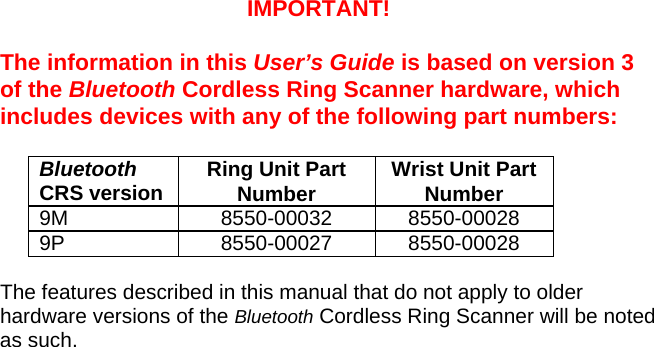 IMPORTANT!  The information in this User’s Guide is based on version 3 of the Bluetooth Cordless Ring Scanner hardware, which includes devices with any of the following part numbers:  Bluetooth CRS version  Ring Unit Part Number  Wrist Unit Part Number 9M 8550-00032 8550-00028 9P 8550-00027 8550-00028  The features described in this manual that do not apply to older hardware versions of the Bluetooth Cordless Ring Scanner will be noted as such.  