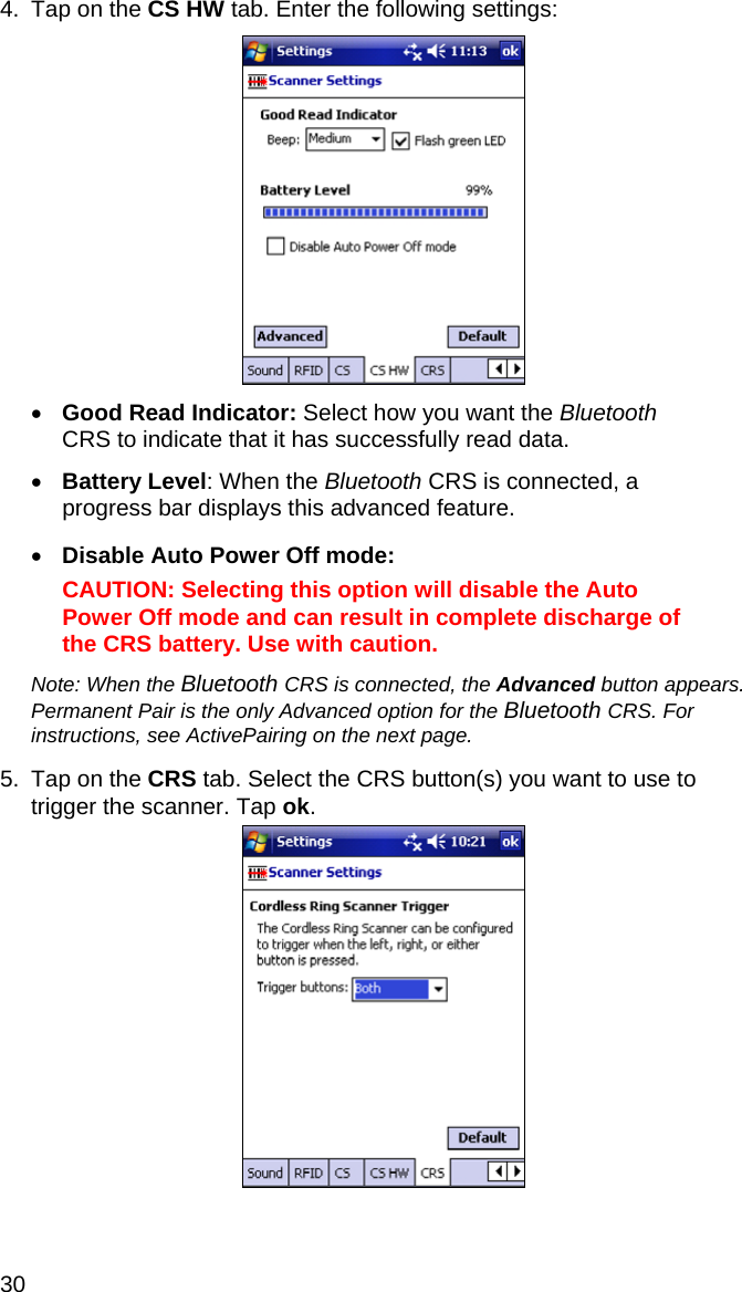 30 4.  Tap on the CS HW tab. Enter the following settings:    • Good Read Indicator: Select how you want the Bluetooth CRS to indicate that it has successfully read data.  • Battery Level: When the Bluetooth CRS is connected, a progress bar displays this advanced feature.  • Disable Auto Power Off mode:   CAUTION: Selecting this option will disable the Auto Power Off mode and can result in complete discharge of the CRS battery. Use with caution.  Note: When the Bluetooth CRS is connected, the Advanced button appears. Permanent Pair is the only Advanced option for the Bluetooth CRS. For instructions, see ActivePairing on the next page.  5.  Tap on the CRS tab. Select the CRS button(s) you want to use to trigger the scanner. Tap ok.    