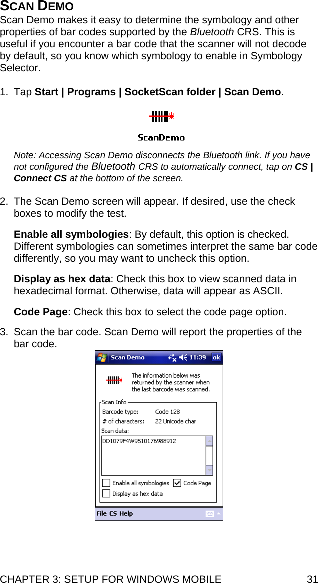 CHAPTER 3: SETUP FOR WINDOWS MOBILE  31 SCAN DEMO Scan Demo makes it easy to determine the symbology and other properties of bar codes supported by the Bluetooth CRS. This is useful if you encounter a bar code that the scanner will not decode by default, so you know which symbology to enable in Symbology Selector.  1. Tap Start | Programs | SocketScan folder | Scan Demo.    Note: Accessing Scan Demo disconnects the Bluetooth link. If you have not configured the Bluetooth CRS to automatically connect, tap on CS | Connect CS at the bottom of the screen.  2.  The Scan Demo screen will appear. If desired, use the check boxes to modify the test.  Enable all symbologies: By default, this option is checked. Different symbologies can sometimes interpret the same bar code differently, so you may want to uncheck this option.  Display as hex data: Check this box to view scanned data in hexadecimal format. Otherwise, data will appear as ASCII.   Code Page: Check this box to select the code page option.   3.  Scan the bar code. Scan Demo will report the properties of the bar code.   