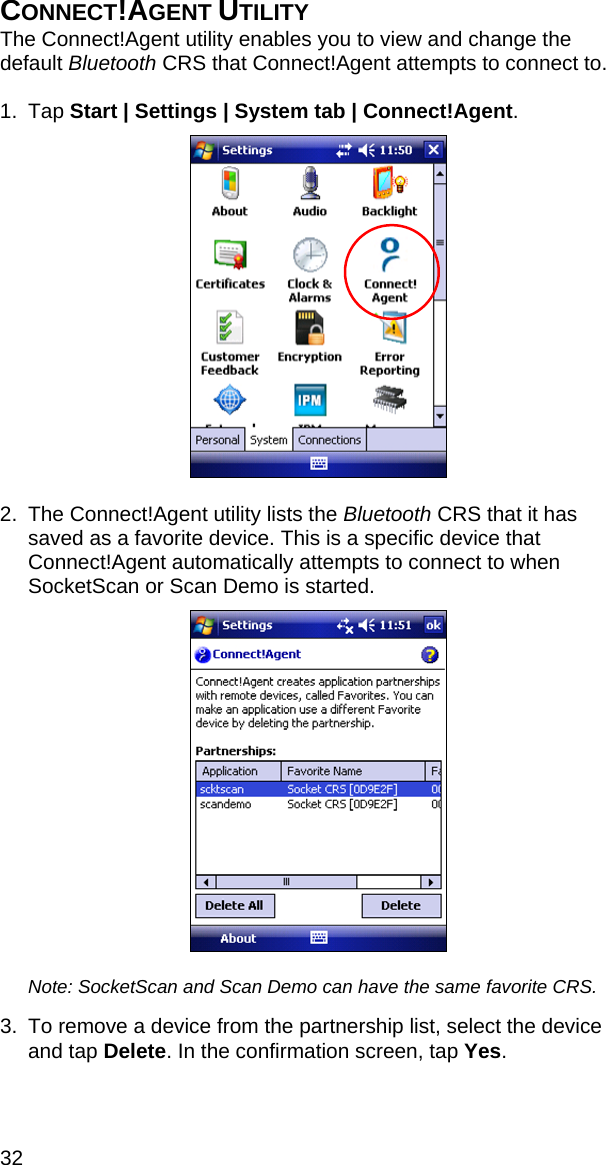 32 CONNECT!AGENT UTILITY The Connect!Agent utility enables you to view and change the default Bluetooth CRS that Connect!Agent attempts to connect to.  1. Tap Start | Settings | System tab | Connect!Agent.    2.  The Connect!Agent utility lists the Bluetooth CRS that it has saved as a favorite device. This is a specific device that Connect!Agent automatically attempts to connect to when SocketScan or Scan Demo is started.    Note: SocketScan and Scan Demo can have the same favorite CRS.  3.  To remove a device from the partnership list, select the device and tap Delete. In the confirmation screen, tap Yes.  