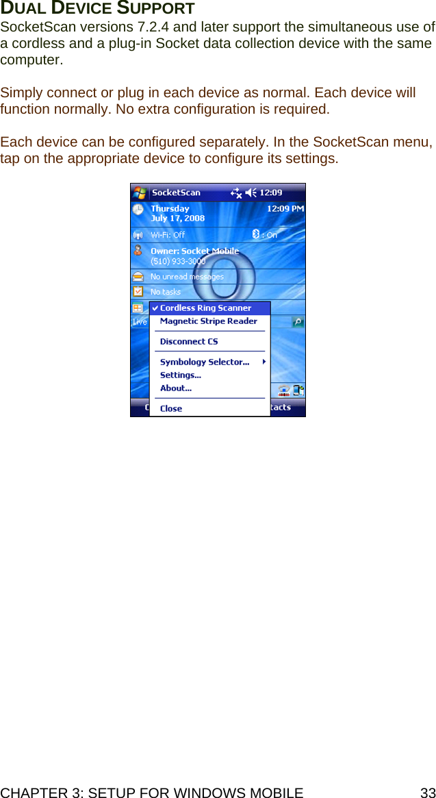 CHAPTER 3: SETUP FOR WINDOWS MOBILE  33 DUAL DEVICE SUPPORT SocketScan versions 7.2.4 and later support the simultaneous use of a cordless and a plug-in Socket data collection device with the same computer.  Simply connect or plug in each device as normal. Each device will function normally. No extra configuration is required.  Each device can be configured separately. In the SocketScan menu, tap on the appropriate device to configure its settings.     