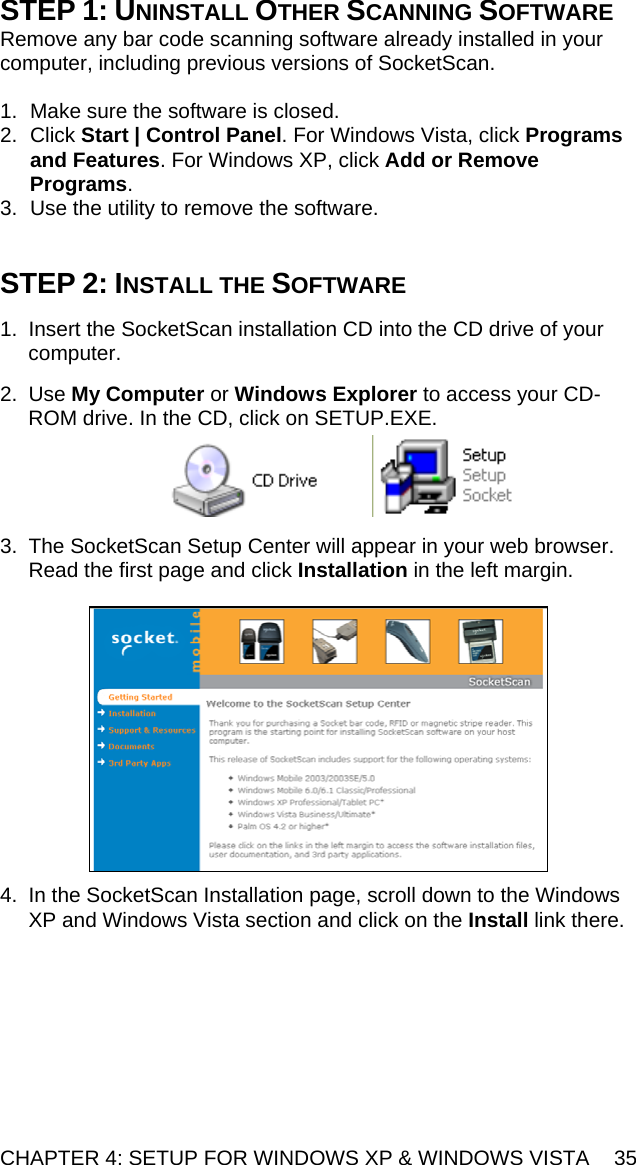 CHAPTER 4: SETUP FOR WINDOWS XP &amp; WINDOWS VISTA  35 STEP 1: UNINSTALL OTHER SCANNING SOFTWARE Remove any bar code scanning software already installed in your computer, including previous versions of SocketScan.  1.  Make sure the software is closed.  2. Click Start | Control Panel. For Windows Vista, click Programs and Features. For Windows XP, click Add or Remove Programs.  3.  Use the utility to remove the software.    STEP 2: INSTALL THE SOFTWARE  1.  Insert the SocketScan installation CD into the CD drive of your computer.  2. Use My Computer or Windows Explorer to access your CD-ROM drive. In the CD, click on SETUP.EXE.      3.  The SocketScan Setup Center will appear in your web browser. Read the first page and click Installation in the left margin.    4.  In the SocketScan Installation page, scroll down to the Windows XP and Windows Vista section and click on the Install link there.  